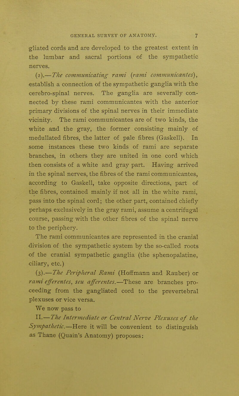 gliated cords and are developed to the greatest extent in the lumbar and sacral portions of the sympathetic nerves. (2) .—The communicating rami {rami commtcnicantes), •establish a connection of the sympathetic ganglia with the cerebro-spinal nerves. The ganglia are severally con- nected by these rami communicantes with the anterior primary divisions of the spinal nerves in their immediate vicinity. The rami communicantes are of two kinds, the white .and the gray, the former consisting mainly of meduUated fibres, the latter of pale fibres (Gaskell). In some instances these two kinds of rami are separate branches, in others they are united in one cord which then consists of a white and gray part. Having arrived in the spinal nerves, the fibres of the rami communicantes, according to Gaskell, take opposite directions, part of the fibres, contained mainly if not all in the white rami, pass into the spinal cord; the other part, contained chiefly perhaps exclusively in the gray rami, assume a centrifugal course, passing with the other fibres of the spinal nerve to the periphery. The rami communicantes are represented in the cranial division of the sympathetic system by the so-called roots of the cranial sympathetic ganglia (the sphenopalatine, ciliary, etc.) (3) .—The Peripheral Rami (Hoffmann and Rauber) or rami efferentes, seu afferentes.—These are branches pro- ceeding from the gangliated cord to the prevertebral plexuses or vice versa. We now pass to II. — The Intermediate or Central Nerve Plexuses of the Sympathetic.—Here it will be convenient to distinguish ■as Thane (Quain's Anatomy) proposes: