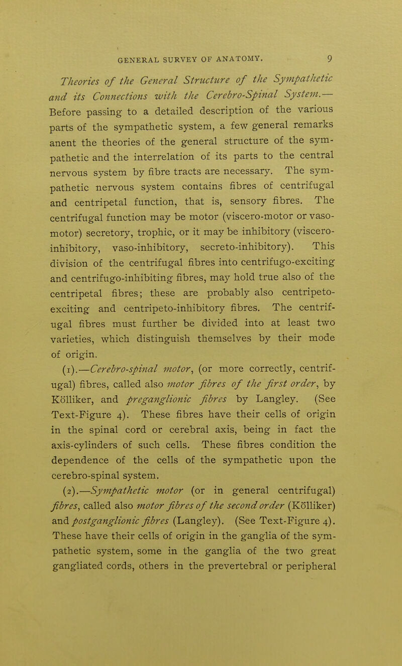 Theories of the General Structure of the Sympathetic and its Connections with the Cerebrospinal System — Before passing to a detailed description of the various parts of the sympathetic system, a few general remarks anent the theories of the general structure of the sym- pathetic and the interrelation of its parts to the central nervous system by fibre tracts are necessary. The sym- pathetic nervous system contains fibres of centrifugal and centripetal function, that is, sensory fibres. The centrifugal function may be motor (viscero-motor or vaso- motor) secretory, trophic, or it may be inhibitory (viscero- inhibitory, vaso-inhibitory, secre to-inhibitory). This division of the centrifugal fibres into centrifugo-exciting and centrifugo-inhibiting fibres, may hold true also of the centripetal fibres; these are probably also centripeto- exciting and centripeto-inhibitory fibres. The centrif- ugal fibres must further be divided into at least two varieties, which distinguish themselves by their mode of origin. (1) .—Cerebrospinal motor^ (or more correctly, centrif- ugal) fibres, called also motor fibres of the first order^ by Kolliker, and preganglionic fibres by Langley. (See Text-Figure 4). These fibres have their cells of origin in the spinal cord or cerebral axis, being in fact the axis-cylinders of such cells. These fibres condition the dependence of the cells of the sympathetic upon the cerebro-spinal system. (2) .—Sympathetic motor (or in general centrifugal) fibres^ called also motor fibres of the second order (Kolliker) 2xA postganglionic fibres (Langley). (See Text-Figure 4). These have their cells of origin in the ganglia of the sym- pathetic system, some in the ganglia of the two great gangliated cords, others in the prevertebral or peripheral