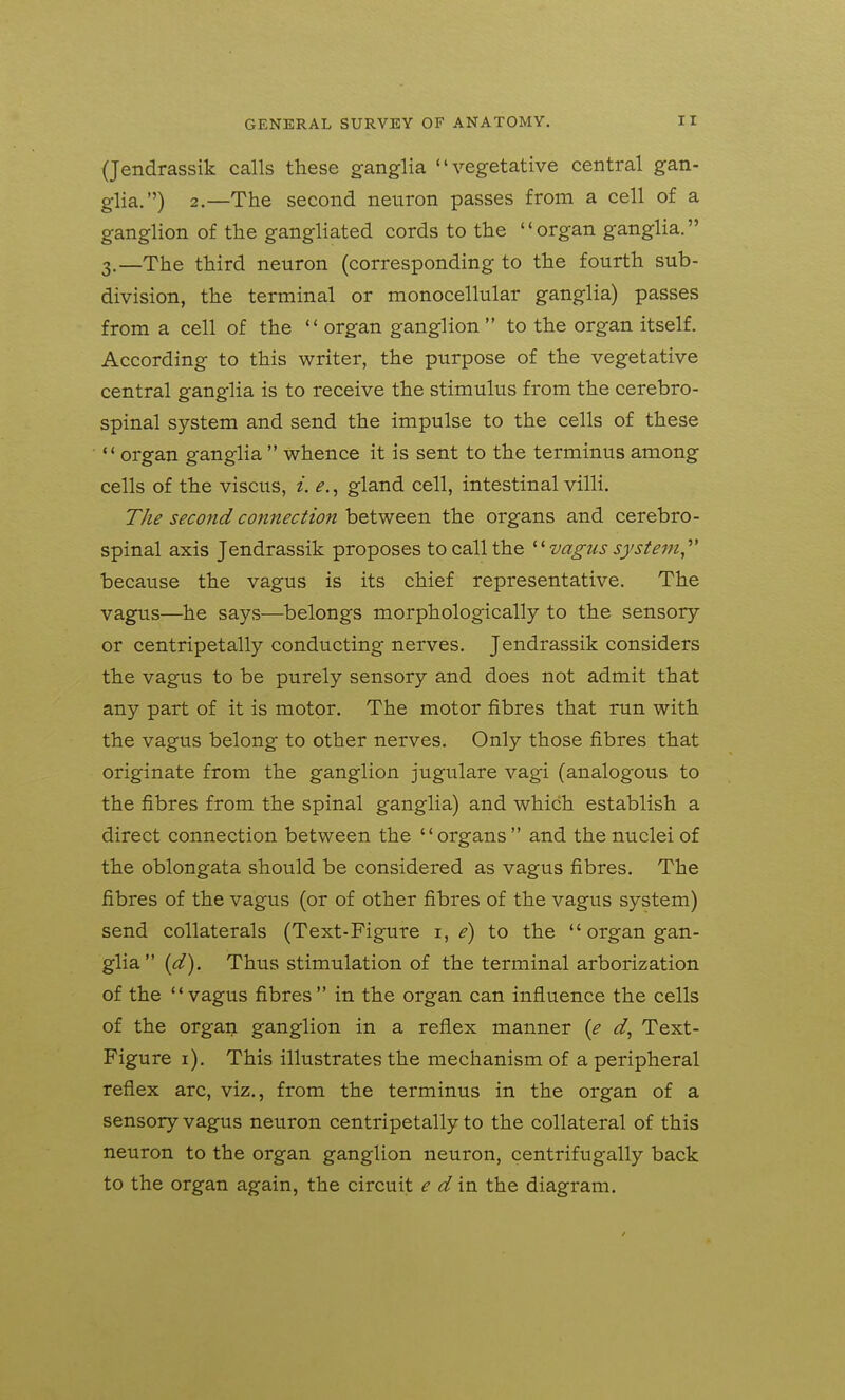 (Jendrassik calls these ganglia vegetative central gan- glia.) 2.—The second neuron passes from a cell of a ganglion of the gangliated cords to the organ ganglia. 3.—The third neuron (corresponding to the fourth sub- division, the terminal or monocellular ganglia) passes from a cell of the  organ ganglion  to the organ itself. According to this writer, the purpose of the vegetative central ganglia is to receive the stimulus from the cerebro- spinal system and send the impulse to the cells of these organ ganglia whence it is sent to the terminus among cells of the viscus, i. e.^ gland cell, intestinal villi. The second connection between the organs and cerebro- spinal axis Jendrassik proposes to call the vagus system,^' because the vagus is its chief representative. The vag^s—he says—belongs morphologically to the sensory or centripetally conducting nerves. Jendrassik considers the vagus to be purely sensory and does not admit that any part of it is motor. The motor fibres that run with the vagus belong to other nerves. Only those fibres that originate from the ganglion jugulare vagi (analogous to the fibres from the spinal ganglia) and which establish a direct connection between the organs and the nuclei of the oblongata should be considered as vagus fibres. The fibres of the vagus (or of other fibres of the vagus system) send collaterals (Text-Figure i, e) to the  organ gan- glia {d). Thus stimulation of the terminal arborization of the vagus fibres in the organ can influence the cells of the organ ganglion in a reflex manner {e d^ Text- Figure i). This illustrates the mechanism of a peripheral reflex arc, viz., from the terminus in the organ of a sensory vagus neuron centripetally to the collateral of this neuron to the organ ganglion neuron, centrifugally back to the organ again, the circuit e din the diagram.