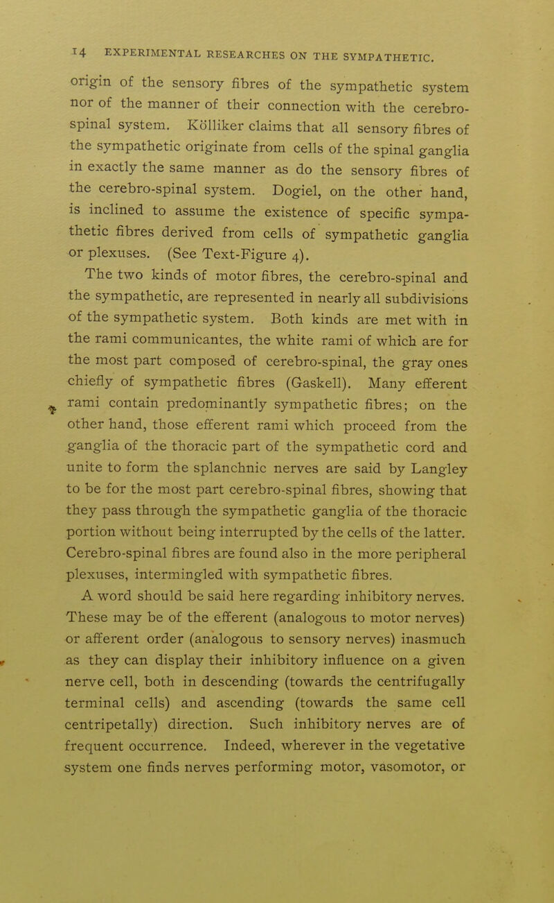 origin of the sensory fibres of the sympathetic system nor of the manner of their connection with the cerebro- spinal system. Kolliker claims that all sensory fibres of the sympathetic originate from cells of the spinal ganglia in exactly the same manner as do the sensory fibres of the cerebro-spinal system. Dogiel, on the other hand, is inclined to assume the existence of specific sympa- thetic fibres derived from cells of sympathetic ganglia or plexuses. (See Text-Figure 4). The two kinds of motor fibres, the cerebro-spinal and the sympathetic, are represented in nearly all subdivisions of the sympathetic system. Both kinds are met with in the rami communicantes, the white rami of which are for the most part composed of cerebro-spinal, the gray ones chiefly of sympathetic fibres (Gaskell). Many efferent rami contain predominantly sympathetic fibres; on the other hand, those efferent rami which proceed from the ganglia of the thoracic part of the sympathetic cord and unite to form the splanchnic nerves are said by Langley to be for the most part cerebro-spinal fibres, showing that they pass through the sympathetic ganglia of the thoracic portion without being interrupted by the cells of the latter. Cerebro-spinal fibres are found also in the more peripheral plexuses, intermingled with sympathetic fibres. A word should be said here regarding inhibitory nerves. These may be of the efferent (analogous to motor nerves) or afferent order (analogous to sensory nerves) inasmuch as they can display their inhibitory influence on a given nerve cell, both in descending (towards the centrifugally terminal cells) and ascending (towards the same cell centripetally) direction. Such inhibitory nerves are of frequent occurrence. Indeed, wherever in the vegetative system one finds nerves performing motor, vasomotor, or