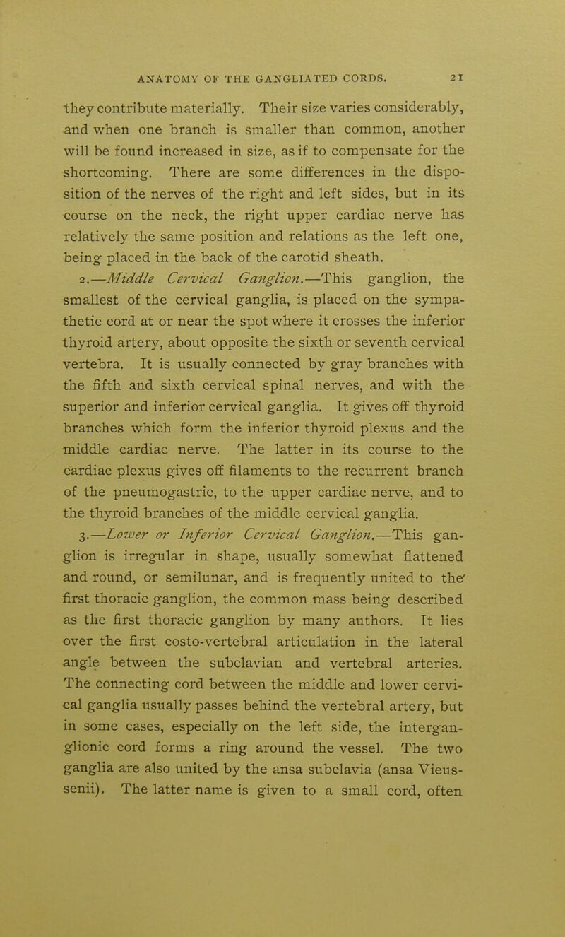 they contribute materially. Their size varies considerably, and when one branch is smaller than common, another will be found increased in size, as if to compensate for the shortcoming. There are some differences in the dispo- sition of the nerves of the right and left sides, but in its course on the neck, the right upper cardiac nerve has relatively the same position and relations as the left one, being placed in the back of the carotid sheath. 2. —Middle Cervical Ganglion.—This ganglion, the smallest of the cervical ganglia, is placed on the sympa- thetic cord at or near the spot where it crosses the inferior thyroid artery, about opposite the sixth or seventh cervical vertebra. It is usually connected by gray branches with the fifth and sixth cervical spinal nerves, and with the superior and inferior cervical ganglia. It gives off thyroid branches which form the inferior thyroid plexus and the middle cardiac nerve. The latter in its course to the cardiac plexus gives off filaments to the recurrent branch of the pneumogastric, to the upper cardiac nerve, and to the thyroid branches of the middle cervical ganglia. 3. —Lower or Inferior Cervical Ganglion.—This gan- glion is irregular in shape, usually somewhat flattened and round, or semilunar, and is frequently united to the' first thoracic ganglion, the common mass being described as the first thoracic ganglion by many authors. It lies over the first costo-vertebral articulation in the lateral angle between the subclavian and vertebral arteries. The connecting cord between the middle and lower cervi- cal ganglia usually passes behind the vertebral artery, but in some cases, especially on the left side, the intergan- glionic cord forms a ring around the vessel. The two ganglia are also united by the ansa subclavia (ansa Vieus- senii). The latter name is given to a small cord, often