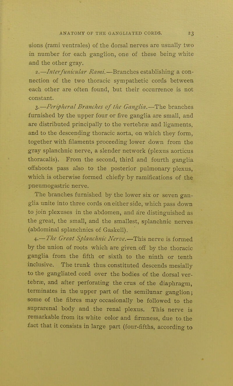 sions (rami ventrales) of the dorsal nerves are usually two in number for each ganglion, one of these being white and the other gray. 2. —Inter funicular Rami.—Branches establishing a con- nection of the two thoracic sympathetic cords between each other are often found, but their occurrence is not constant. 3. —Peripheral Branches of tJie Ganglia.—The branches furnished by the upper four or five ganglia are small, and are distributed principally to the vertebras and ligaments, ■and to the descending thoracic aorta, on which they form, together with filaments proceeding lower down from the gray splanchnic nerve, a slender network (plexus aorticus thoracalis). From the second, third and fourth ganglia offshoots pass also to the posterior pulmonary plexus, which is otherwise formed chiefly by ramifications of the pneumogastric nerve. The branches furnished by the lower six or seven gan- glia unite into three cords on either side, which pass down to join plexuses in the abdomen, and are distinguished as the great, the small, and the smallest, splanchnic nerves (abdominal splanchnics of Gaskell), 4-—The Great Splanchnic Nerve.—This nerve is formed by the union of roots which are given off by the thoracic ganglia from the fifth or sixth to the ninth or tenth inclusive. The trunk thus constituted descends mesially to the gangliated cord over the bodies of the dorsal ver- tebrae, and after perforating the crus of the diaphragm, terminates in the upper part of the semilunar ganglion; some of the fibres may occasionally be followed to the suprarenal body and the renal plexus. This nerve is remarkable from its white color and firmness, due to the fact that it consists in large part (four-fifths, according to