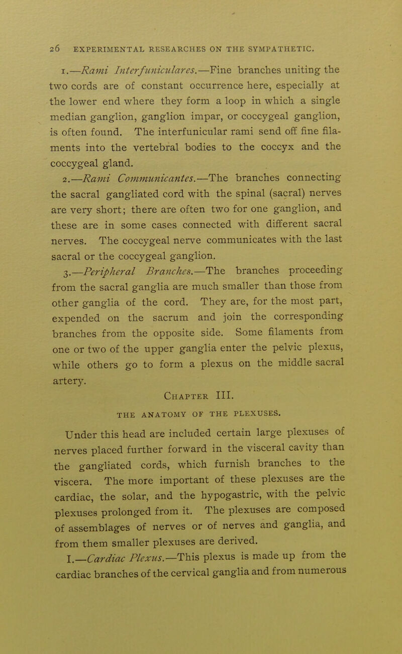 1. —Rami Interfuniculares.—Fine branches uniting tlie two cords are of constant occurrence here, especially at the lower end where they form a loop in which a single median ganglion, ganglion impar, or coccygeal ganglion, is often found. The interfunicular rami send off fine fila- ments into the vertebral bodies to the coccyx and the coccygeal gland. 2. —Rami Communicantes.—The branches connecting the sacral gangliated cord with the spinal (sacral) nerves are very short; there are often two for one ganglion, and these are in some cases connected with different sacral nerves. The coccygeal nerve communicates with the last sacral or the coccygeal ganglion. 3. —Peripheral Branches—The branches proceeding from the sacral ganglia are much smaller than those from other ganglia of the cord. They are, for the most part, expended on the sacrum and join the corresponding branches from the opposite side. Some filaments from one or two of the upper ganglia enter the pelvic plexus, while others go to form a plexus on the middle sacral artery. Chapter III. THE ANATOMY OF THE PLEXUSES. Under this head are included certain large plexuses of nerves placed further forward in the visceral cavity than the gangliated cords, which furnish branches to the viscera. The more important of these plexuses are the cardiac, the solar, and the hypogastric, with the pelvic plexuses prolonged from it. The plexuses are composed of assemblages of nerves or of nerves and ganglia, and from them smaller plexuses are derived. I.—Cardiac Plexus.—This plexus is made up from the cardiac branches of the cervical ganglia and from numerous
