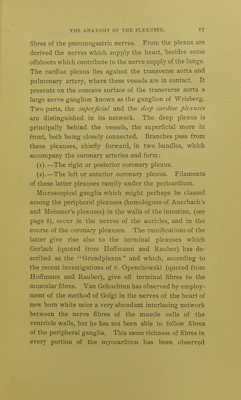 fibres of the pneumogastric nerves. From the plexus are derived the nerves which supply the heart, besides some offshoots which contribute to the nerve supply of the lungs. The cardiac plexus lies against the transverse aorta and pulmonary artery, where these vessels are in contact. It presents on the concave surface of the transverse aorta a large nerve ganglion known as the ganglion of Wrisberg. Two parts, the superficial and the deep cardiac plexuses are distinguished in its network. The deep plexus is principally behind the vessels, the superficial more in front, both being closely connected. Branches pass from these plexuses, chiefly forward, in two bundles, which accompany the coronary arteries and form: (1) .—The right or posterior coronary plexus. (2) .—The left or anterior coronary plexus. Filaments of these latter plexuses ramify under the pericardium. Microscopical ganglia which might perhaps be classed among the peripheral plexuses (homologues of Auerbach's and Meissner's plexuses) in the walls of the intestine, (see page 8), occur in the nerves of the auricles, and in the course of the coronary plexuses. The ramifications of the latter give rise also to the terminal plexuses which Gerlach (quoted from Hoffmann and Rauber) has de- scribed as the  Grundplexus  and which, according to the recent investigations of v. Openchowski (quoted from Hoffmann and Rauber), give off terminal fibres to the muscular fibres. Van Gehuchten has observed by employ- ment of the method of Golgi in the nerves of the heart of new bom white mice a very abimdant interlacing network between the nerve fibres of the muscle cells of the ventricle walls, but he has not been able to follow fibres of the peripheral ganglia. This same richness of fibres in every portion of the myocardium has been observed