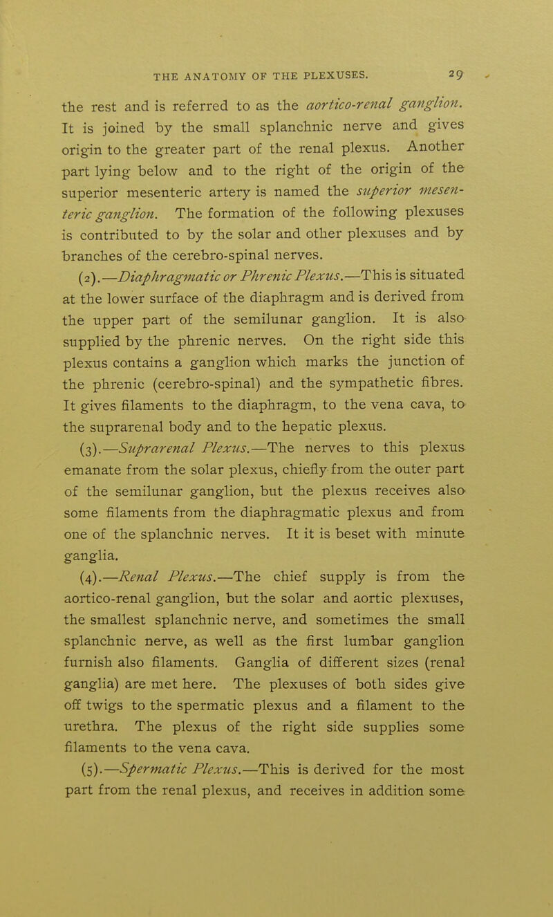 the rest and is referred to as the aortico-renal ganglion. It is joined by the small splanchnic nerve and gives origin to the greater part of the renal plexus. Another part lying below and to the right of the origin of the superior mesenteric artery is named the superior mesen- teric ganglion. The formation of the following plexuses is contributed to by the solar and other plexuses and by branches of the cerebro-spinal nerves. (2) .—Diaphragmatic or Phrenic Plexus.—This is situated at the lower surface of the diaphragm and is derived from the upper part of the semilunar ganglion. It is also supplied by the phrenic nerves. On the right side this plexus contains a ganglion which marks the junction of the phrenic (cerebro-spinal) and the sympathetic fibres. It gives filaments to the diaphragm, to the vena cava, to the suprarenal body and to the hepatic plexus. (3) .—Suprarenal Plexus.—The nerves to this plexus emanate from the solar plexus, chiefly from the outer part of the semilunar ganglion, but the plexus receives also some filaments from the diaphragmatic plexus and from one of the splanchnic nerves. It it is beset with minute ganglia. (4) .—Renal Plexus.—The chief supply is from the aortico-renal ganglion, but the solar and aortic plexuses, the smallest splanchnic nerve, and sometimes the small splanchnic nerve, as well as the first lumbar ganglion furnish also filaments. Ganglia of different sizes (renal ganglia) are met here. The plexuses of both sides give off twigs to the spermatic plexus and a filament to the urethra. The plexus of the right side supplies some filaments to the vena cava. (5) .—Spermatic Plexus.—This is derived for the most part from the renal plexus, and receives in addition some
