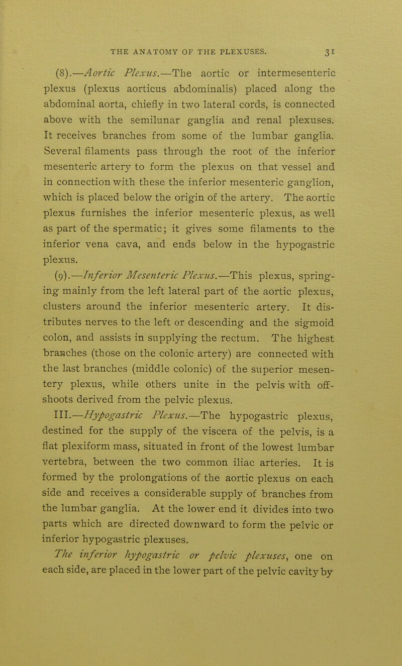 (8) .—Aortic Plexus.—The aortic or intermesenteric plexus (plexus aorticus abdominalis) placed along the abdominal aorta, chiefly in two lateral cords, is connected above with the semilunar ganglia and renal plexuses. It receives branches from some of the lumbar ganglia. Several filaments pass through the root of the inferior mesenteric artery to form the plexus on that vessel and in connection with these the inferior mesenteric ganglion, which is placed below the origin of the artery. The aortic plexus furnishes the inferior mesenteric plexus, as well as part of the spermatic; it gives some filaments to the inferior vena cava, and ends below in the hypogastric plexus. (9) .—Inferior Mesenteric Plexus.—This plexus, spring- ing mainly from the left lateral part of the aortic plexus, clusters around the inferior mesenteric artery. It dis- tributes nerves to the left or descending and the sigmoid colon, and assists in supplying the rectum. The highest branches (those on the colonic artery) are connected with the last branches (middle colonic) of the superior mesen- tery plexus, while others unite in the pelvis with off- shoots derived from the pelvic plexus. III.—Hypogastric Plexus.—The hypogastric plexus, destined for the supply of the viscera of the pelvis, is a flat plexiform mass, situated in front of the lowest lumbar vertebra, between the two common iliac arteries. It is formed by the prolongations of the aortic plexus on each side and receives a considerable supply of branches from the lumbar ganglia. At the lower end it divides into two parts which are directed downward to form the pelvic or inferior hypogastric plexuses. The inferior hypogastric or pelvic plexuses., one on each side, are placed in the lower part of the pelvic cavity by