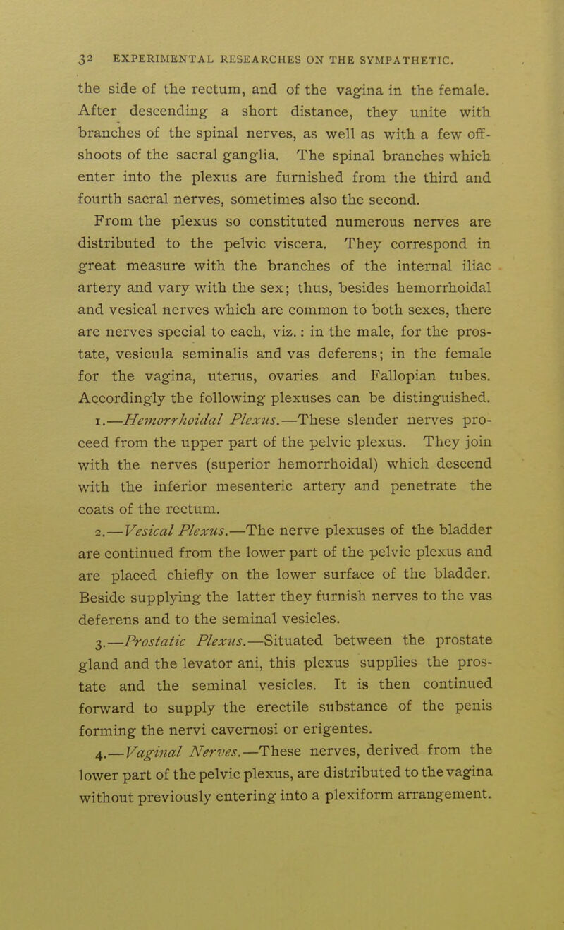 the side of the rectum, and of the vagina in the female. After descending a short distance, they unite with branches of the spinal nerves, as well as with a few off- shoots of the sacral ganglia. The spinal branches which enter into the plexus are furnished from the third and fourth sacral nerves, sometimes also the second. From the plexus so constituted numerous nerves are distributed to the pelvic viscera. They correspond in great measure with the branches of the internal iliac artery and vary with the sex; thus, besides hemorrhoidal and vesical nerves which are common to both sexes, there are nerves special to each, viz.: in the male, for the pros- tate, vesicula seminalis and vas deferens; in the female for the vagina, uterus, ovaries and Fallopian tubes. Accordingly the following plexuses can be distinguished. 1. —HemorrJioidal Plexus.—These slender nerves pro- ceed from the upper part of the pelvic plexus. They join with the nerves (superior hemorrhoidal) which descend with the inferior mesenteric artery and penetrate the coats of the rectum. 2. —Vesical Plexus.—The nerve plexuses of the bladder are continued from the lower part of the pelvic plexus and are placed chiefly on the lower surface of the bladder. Beside supplying the latter they furnish nerves to the vas deferens and to the seminal vesicles. 3. —Prostatic Plexus.—Situated between the prostate gland and the levator ani, this plexus supplies the pros- tate and the seminal vesicles. It is then continued forward to supply the erectile substance of the penis forming the nervi cavernosi or erigentes. 4. —Vaginal Nerves.—These nerves, derived from the lower part of the pelvic plexus, are distributed to the vagina without previously entering into a plexiform arrangement.