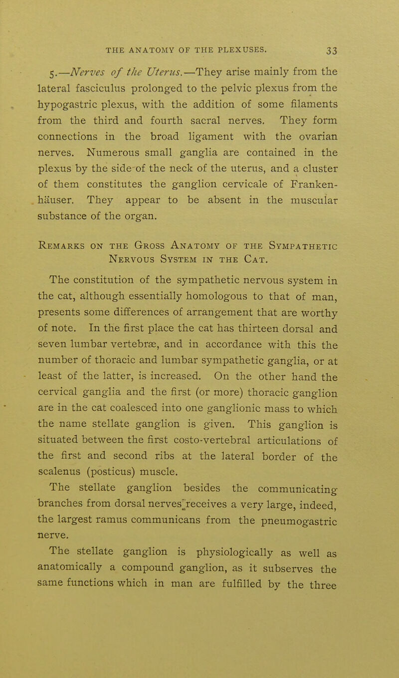 5.—Nerves of the Uterus.—They arise mainly from the lateral fasciculus prolonged to the pelvic plexus from the hypogastric plexus, with the addition of some filaments from the third and fourth sacral nerves. They form connections in the broad ligament with the ovarian nerves. Numerous small ganglia are contained in the plexus by the side-of the neck of the uterus, and a cluster of them constitutes the ganglion cervicale of Franken- hauser. They appear to be absent in the muscular substance of the organ. Remarks on the Gross Anatomy of the Sympathetic Nervous System in the Cat. The constitution of the sympathetic nervous system in the cat, although essentially homologous to that of man, presents some differences of arrangement that are worthy of note. In the first place the cat has thirteen dorsal and seven lumbar vertebrae, and in accordance with this the number of thoracic and lumbar sympathetic ganglia, or at least of the latter, is increased. On the other hand the cervical ganglia and the first (or more) thoracic ganglion are in the cat coalesced into one ganglionic mass to which the name stellate ganglion is given. This ganglion is situated between the first costo-vertebral articulations of the first and second ribs at the lateral border of the scalenus (posticus) muscle. The stellate ganglion besides the communicating branches from dorsal nerves][receives a very large, indeed, the largest ramus communicans from the pneumogastric nerve. The stellate ganglion is physiologically as well as anatomically a compound ganglion, as it subserves the same functions which in man are fulfilled by the three