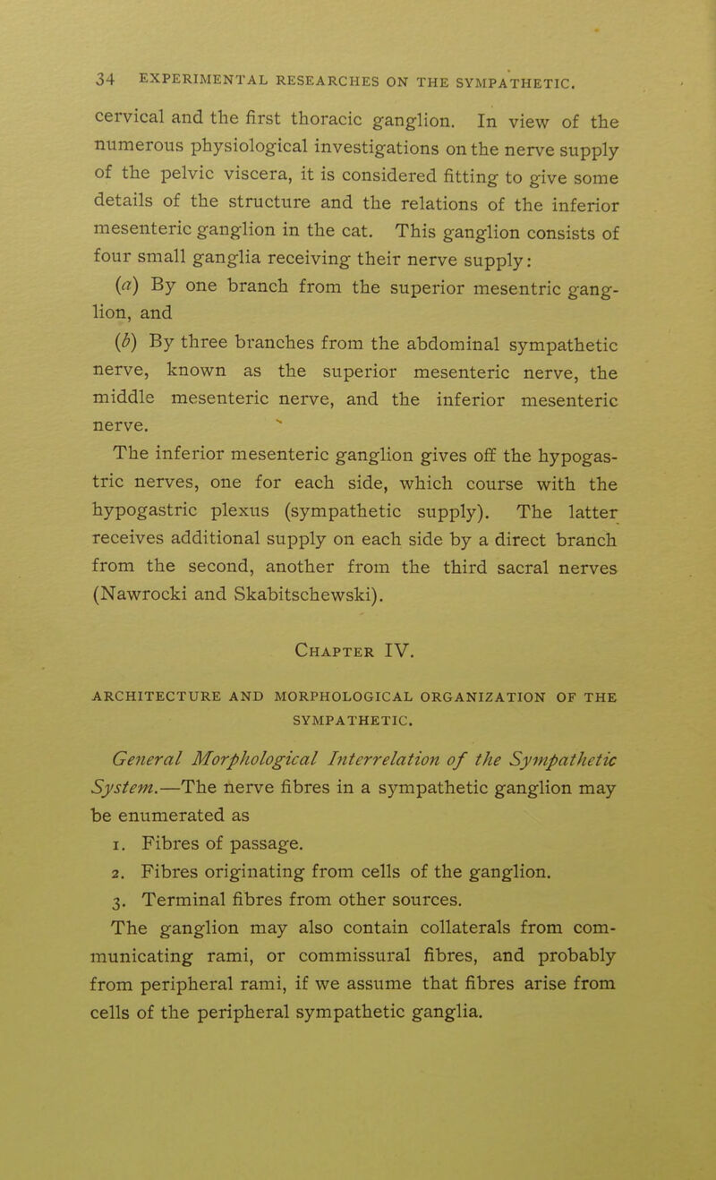 cervical and the first thoracic ganglion. In view of the numerous physiological investigations on the nerve supply of the pelvic viscera, it is considered fitting to give some details of the structure and the relations of the inferior mesenteric ganglion in the cat. This ganglion consists of four small ganglia receiving their nerve supply: (a) By one branch from the superior mesentric gang- lion, and (d) By three branches from the abdominal sympathetic nerve, known as the superior mesenteric nerve, the middle mesenteric nerve, and the inferior mesenteric nerve. The inferior mesenteric ganglion gives off the hypogas- tric nerves, one for each side, which course with the hypogastric plexus (sympathetic supply). The latter receives additional supply on each side by a direct branch from the second, another from the third sacral nerves (Nawrocki and Skabitschewski). Chapter IV. ARCHITECTURE AND MORPHOLOGICAL ORGANIZATION OF THE SYMPATHETIC. General Morphological Interrelation of the Sympathetic System.—The nerve fibres in a sympathetic ganglion may be enumerated as 1. Fibres of passage. 2. Fibres originating from cells of the ganglion. 3. Terminal fibres from other sources. The ganglion may also contain collaterals from com- municating rami, or commissural fibres, and probably from peripheral rami, if we assume that fibres arise from cells of the peripheral sympathetic ganglia.