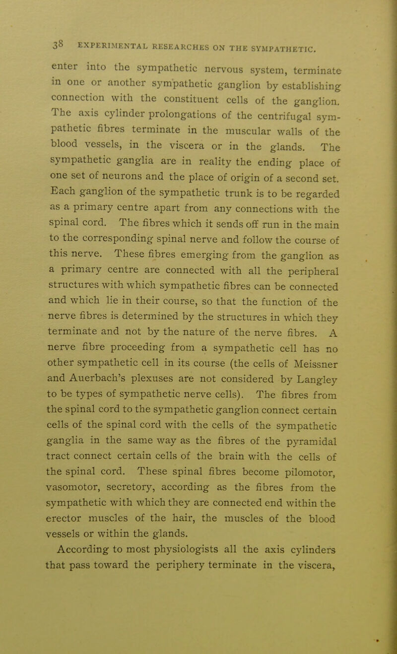 enter into the sympathetic nervous system, terminate in one or another sympathetic ganglion by establishing connection with the constituent cells of the ganglion. The axis cylinder prolongations of the centrifugal sym- pathetic fibres terminate in the muscular walls of the blood vessels, in the viscera or in the glands. The sympathetic ganglia are in reality the ending place of one set of neurons and the place of origin of a second set. Each ganglion of the sympathetic trunk is to be regarded as a primary centre apart from any connections with the spinal cord. The fibres which it sends off run in the main to the corresponding spinal nerve and follow the course of this nerve. These fibres emerging from the ganglion as a primary centre are connected with all the peripheral structures with which sympathetic fibres can be connected and which lie in their course, so that the function of the nerve fibres is determined by the structures in which they terminate and not by the nature of the nerve fibres. A nerve fibre proceeding from a sympathetic cell has no other sympathetic cell in its course (the cells of Meissner and Auerbach's plexuses are not considered by Langley to be types of sympathetic nerve cells). The fibres from the spinal cord to the sympathetic ganglion connect certain cells of the spinal cord with the cells of the sympathetic ganglia in the same way as the fibres of the pyramidal tract connect certain cells of the brain with the cells of the spinal cord. These spinal fibres become pilomotor, vasomotor, secretory, according as the fibres from the sympathetic with which they are connected end within the erector muscles of the hair, the muscles of the blood vessels or within the glands. According to most physiologists all the axis cylinders that pass toward the periphery terminate in the viscera,