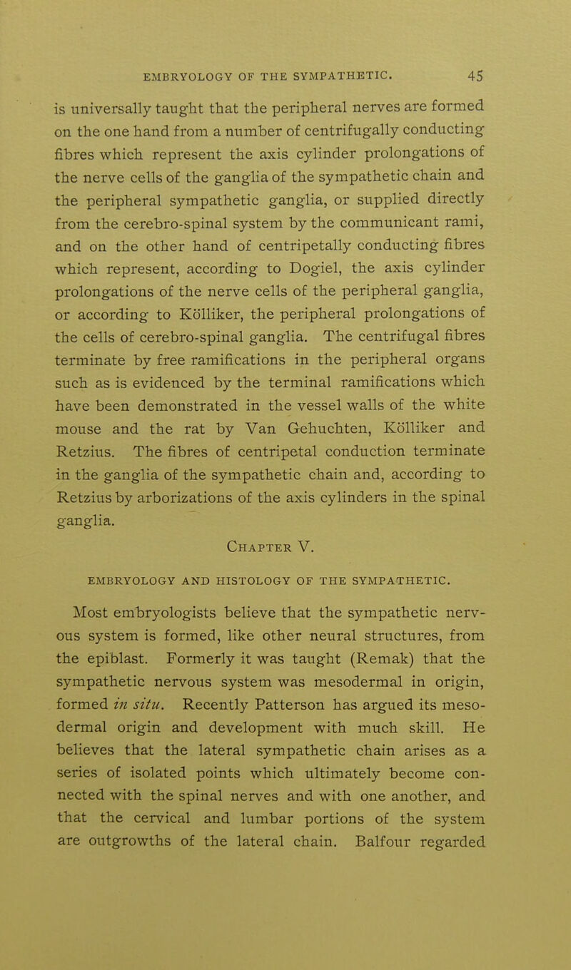 is universally taught that the peripheral nerves are formed on the one hand from a number of centrifugally conducting fibres which represent the axis cylinder prolongations of the nerve cells of the ganglia of the sympathetic chain and the peripheral sympathetic ganglia, or supplied directly from the cerebro-spinal system by the communicant rami, and on the other hand of centripetally conducting fibres which represent, according to Dogiel, the axis cylinder prolongations of the nerve cells of the peripheral ganglia, or according to Kolliker, the peripheral prolongations of the cells of cerebro-spinal ganglia. The centrifugal fibres terminate by free ramifications in the peripheral organs such as is evidenced by the terminal ramifications which have been demonstrated in the vessel walls of the white mouse and the rat by Van Gehuchten, Kolliker and Retzius. The fibres of centripetal conduction terminate in the ganglia of the sympathetic chain and, according to Retzius by arborizations of the axis cylinders in the spinal ganglia. Chapter V. EMBRYOLOGY AND HISTOLOGY OF THE SYMPATHETIC. Most embryologists believe that the sympathetic nerv- ous system is formed, like other neural structures, from the epiblast. Formerly it was taught (Remak) that the sympathetic nervous system was mesodermal in origin, formed in situ. Recently Patterson has argued its meso- dermal origin and development with much skill. He believes that the lateral sympathetic chain arises as a series of isolated points which ultimately become con- nected with the spinal nerves and with one another, and that the cervical and lumbar portions of the system are outgrowths of the lateral chain, Balfour regarded