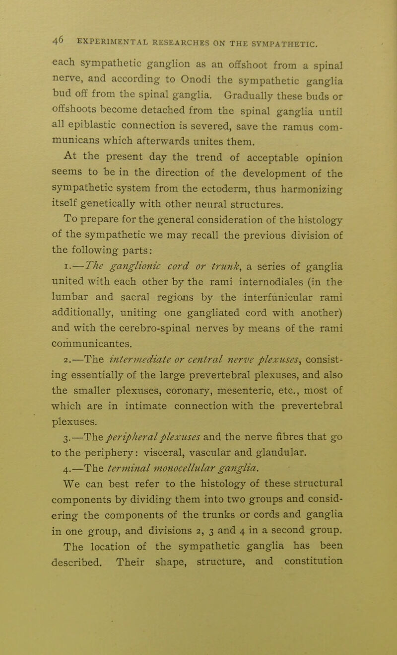 each sympathetic ganglion as an offshoot from a spinal nerve, and according to Onodi the sympathetic ganglia bud off from the spinal ganglia. Gradually these buds or offshoots become detached from the spinal ganglia until all epiblastic connection is severed, save the ramus com- municans which afterwards unites them. At the present day the trend of acceptable opinion seems to be in the direction of the development of the sympathetic system from the ectoderm, thus harmonizing itself genetically with other neural structures. To prepare for the general consideration of the histology of the sympathetic we may recall the previous division of the following parts: 1. —The ganglionic cord or trunks a series of ganglia united with each other by the rami internodiales (in the lumbar and sacral regions by the interfunicular rami additionally, uniting one gangliated cord with another) and with the cerebro-spinal nerves by means of the rami communicantes. 2. —The ijitertnediate or central nerve plexuses^ consist- ing essentially of the large prevertebral plexuses, and also the smaller plexuses, coronary, mesenteric, etc., most of which are in intimate connection with the prevertebral plexuses. 3. —The peripheral plexuses and the nerve fibres that go to the periphery: visceral, vascular and glandular. 4. —The terminal monocellular gafiglia. We can best refer to the histology of these structural components by dividing them into two groups and consid- ering the components of the trunks or cords and ganglia in one group, and divisions 2, 3 and 4 in a second group. The location of the sympathetic ganglia has been described. Their shape, structure, and constitution