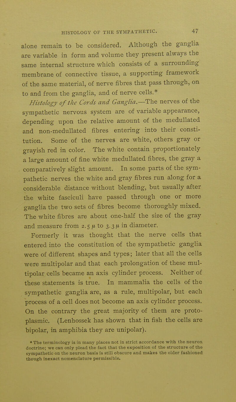 alone remain to be considered. Although the ganglia are variable in form and volume they present always the same internal structure which consists of a surrounding membrane of connective tissue, a supporting framework of the same material, of nerve fibres that pass through, on to and from the ganglia, and of nerve cells.* Histology of the Cords and Ganglia.—The nerves of the sympathetic nervous system are of variable appearance, depending upon the relative amount of the medullated and non-medullated fibres entering into their consti- tution. Some of the nerves are white, others gray or grayish red in color. The white contain proportionately a large amount of fine white medullated fibres, the gray a comparatively slight amount. In some parts of the sym- pathetic nerves the white and gray fibres run along for a considerable distance without blending, but usually after the white fasciculi have passed through one or more ganglia the two sets of fibres become thoroughly mixed. The white fibres are about one-half the size of the gray and measure from 2.5 jit to 3.3 ft in diameter. Formerly it was thought that the nerve cells that entered into the constitution of the sympathetic ganglia were of different shapes and types; later that all the cells were multipolar and that each prolongation of these mul- tipolar cells became an axis cylinder process. Neither of these statements is true. In mammalia the cells of the sympathetic ganglia are, as a rule, multipolar, but each process of a cell does not become an axis cylinder process. On the contrary the great majority of them are proto- plasmic. (Lenhossek has shown that in fish the cells are bipolar, in amphibia they are unipolar). * The terminology is in many places not in strict accordance with the neuron doctrine; we can only plead the fact that the exposition of the structure of the sympathetic on the neuron basis is still obscure and makes the older fashioned though inexact nomenclature permissible.