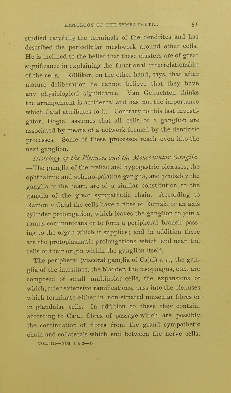 Studied carefully the terminals of the dendrites and has described the pericellular meshwork around other cells. He is inclined to the belief that these clusters are of great significance in explaining the functional interrelationship of the cells. Kolliker, on the other hand, says, that after mature deliberation he cannot believe that they have any physiological significance. Van Gehuchten thinks the arrangement is accidental and has not the importance which Cajal attributes to it. Contrary to this last investir gator, Dogiel assumes that all cells of a ganglion are associated by means of a network formed by the dendritic processes. Some of these processes reach even into the next ganglion. Histology of the Plexuses and the Monocellular Ganglia. —The ganglia of the coeliac and hypogastric plexuses, the ophthalmic and spheno-palatine ganglia, and probably the ganglia of the heart, are of a similar constitution to the ganglia of the great sympathetic chain. According to Ramon y Cajal the cells have a fibre of Remak, or an axis cylinder prolongation, which leaves the ganglion to join a ramus communicans or to form a peripheral branch pass- ing to the organ which it supplies; and in addition there are the protoplasmatic prolongations which end near the cells of their origin within the ganglion itself. The peripheral (visceral ganglia of Cajal) i. e., the gan- glia of the intestines, the bladder, the oesophagus, etc., are composed of small multipolar cells, the expansions of which, after extensive ramifications, pass into the plexuses which terminate either in non-striated muscular fibres or in glandular cells. In addition to these they contain, according to Cajal, fibres of passage which are possibly the continuation of fibres from the grand sympathetic chain and collaterals which end between the nerve cells. VOL. Ill—NOS. 1 & 2—D