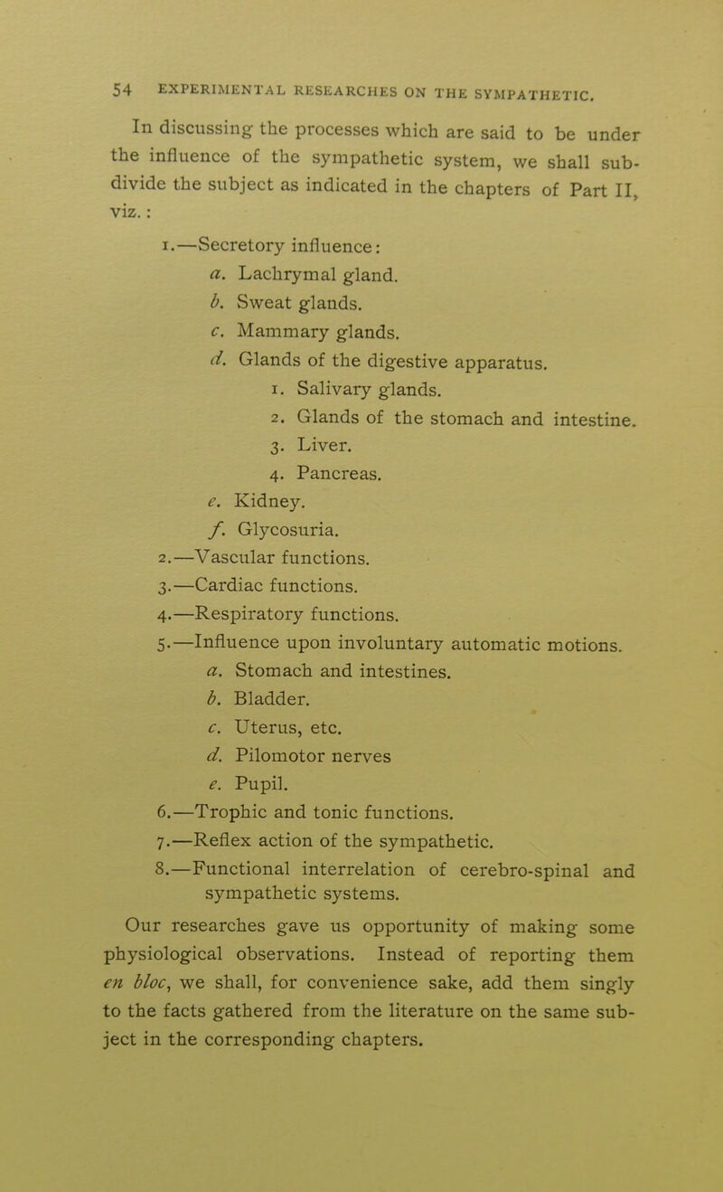 In discussing the processes which are said to be under the influence of the sympathetic system, we shall sub- divide the subject as indicated in the chapters of Part II, viz. : 1. —Secretory influence: a. Lachrymal gland. b. Sweat glands. c. Mammary glands. d. Glands of the digestive apparatus. 1. Salivary glands. 2. Glands of the stomach and intestine. 3. Liver. 4. Pancreas. e. Kidney. /. Glycosuria. 2. —Vascular functions. 3. —Cardiac functions. 4. —Respiratory functions. 5. —Influence upon involuntary automatic motions. a. Stomach and intestines. b. Bladder. c. Uterus, etc. d. Pilomotor nerves e. Pupil. 6. —Trophic and tonic functions. 7. —Reflex action of the sympathetic. 8. —Functional interrelation of cerebro-spinal and sympathetic systems. Our researches gave us opportunity of making some physiological observations. Instead of reporting them en bloc^ we shall, for convenience sake, add them singly to the facts gathered from the literature on the same sub- ject in the corresponding chapters.