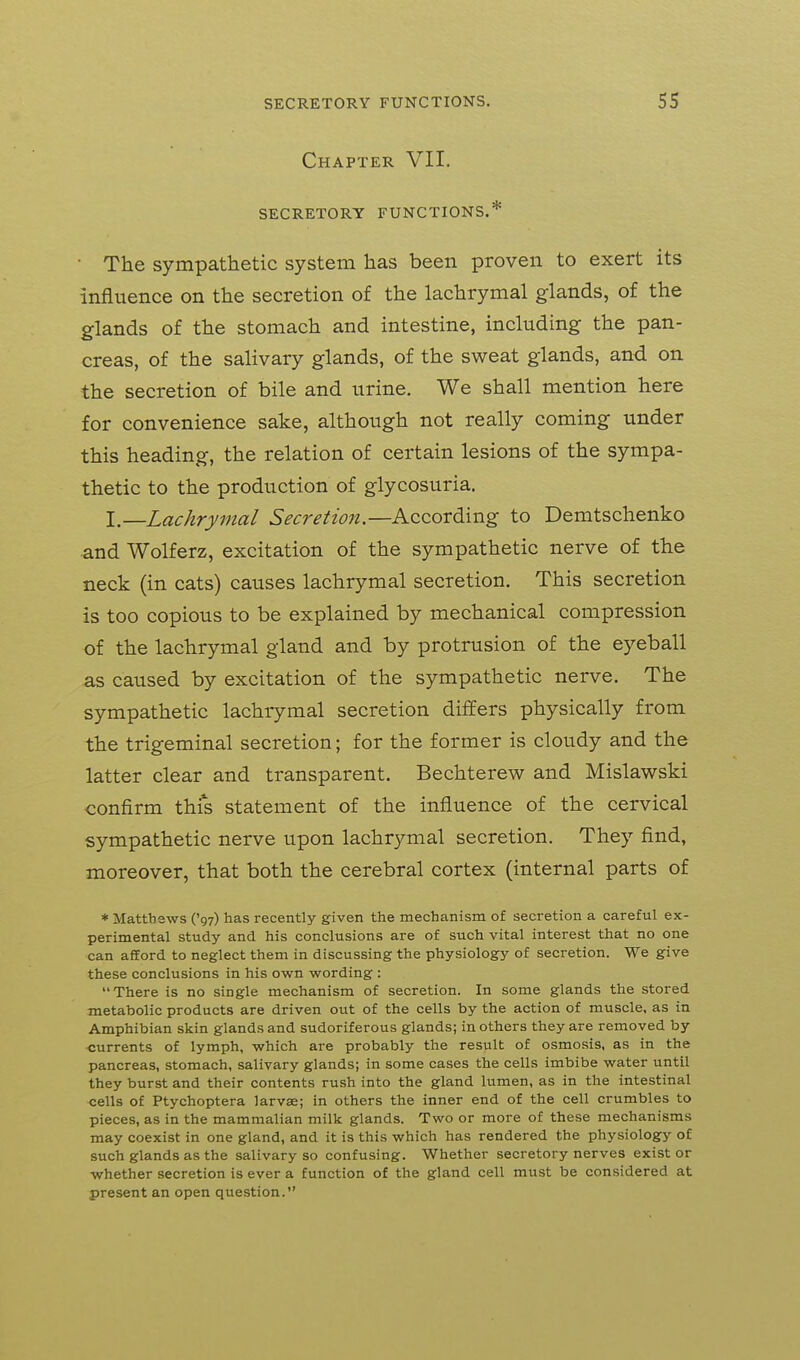 Chapter VII. SECRETORY FUNCTIONS.* ■ The sympathetic system has been proven to exert its influence on the secretion of the lachrymal glands, of the glands of the stomach and intestine, including the pan- creas, of the salivary glands, of the sweat glands, and on the secretion of bile and urine. We shall mention here for convenience sake, although not really coming under this heading, the relation of certain lesions of the sympa- thetic to the production of glycosuria. I.—Lachrymal Secretion.—According to Demtschenko and Wolferz, excitation of the sympathetic nerve of the neck (in cats) causes lachrymal secretion. This secretion is too copious to be explained by mechanical compression of the lachrymal gland and by protrusion of the eyeball as caused by excitation of the sympathetic nerve. The sympathetic lachrymal secretion differs physically from the trigeminal secretion; for the former is cloudy and the latter clear and transparent. Bechterew and Mislawski confirm this statement of the influence of the cervical sympathetic nerve upon lachrymal secretion. They find, moreover, that both the cerebral cortex (internal parts of * Matthews ('gy) has recently given the mechanism of secretion a careful ex- perimental study and his conclusions are of such vital interest that no one can afford to neglect them in discussing the physiology of secretion. We give these conclusions in his own wording : There is no single mechanism of secretion. In some glands the stored metabolic products are driven out of the cells by the action of muscle, as in Amphibian skin glands and sudoriferous glands; in others they are removed by ■currents of lymph, which are probably the result of osmosis, as in the pancreas, stomach, salivary glands; in some cases the cells imbibe water until they burst and their contents rush into the gland lumen, as in the intestinal cells of Ptychoptera larvae; in others the inner end of the cell crumbles to pieces, as in the mammalian milk glands. Two or more of these mechanisms may coexist in one gland, and it is this which has rendered the physiology of such glands as the salivary so confusing. Whether secretory nerves exist or whether secretion is ever a function of the gland cell must be considered at present an open question.