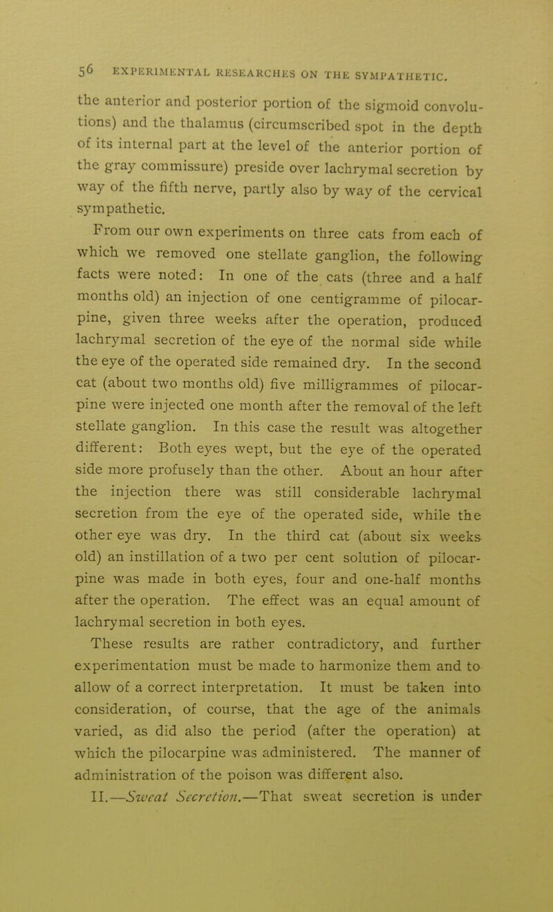 the anterior and posterior portion of the sigmoid convolu- tions) and the thalamus (circumscribed spot in the depth of its internal part at the level of the anterior portion of the gray commissure) preside over lachrymal secretion by way of the fifth nerve, partly also by way of the cervical sympathetic. From our own experiments on three cats from each of which we removed one stellate ganglion, the following facts were noted: In one of the cats (three and a half months old) an injection of one centigramme of pilocar- pine, given three weeks after the operation, produced lachrymal secretion of the eye of the normal side while the eye of the operated side remained dry. In the second cat (about two months old) five milligrammes of pilocar- pine were injected one month after the removal of the left stellate ganglion. In this case the result was altogether different: Both eyes wept, but the eye of the operated side more profusely than the other. About an hour after the injection there was still considerable lachrymal secretion from the eye of the operated side, while the other eye was dry. In the third cat (about six weeks old) an instillation of a two per cent solution of pilocar- pine was made in both eyes, four and one-half months after the operation. The effect was an equal amount of lachrymal secretion in both eyes. These results are rather contradictory, and further experimentation must be made to harmonize them and to allow of a correct interpretation. It must be taken into consideration, of course, that the age of the animals varied, as did also the period (after the operation) at which the pilocarpine was administered. The manner of administration of the poison was different also. II.—Swcai Secretion.—That sweat secretion is under