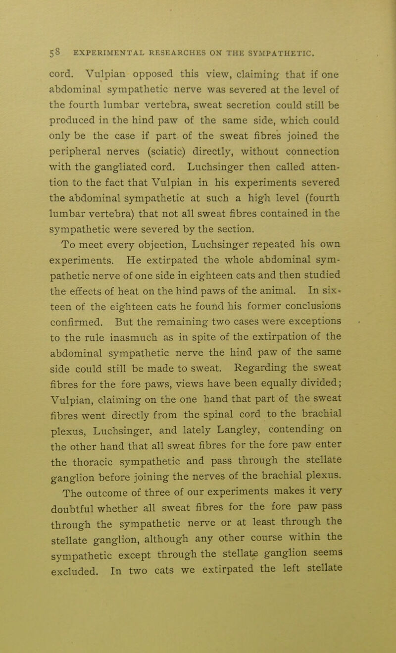 cord. Vulpian opposed this view, claiming that if one abdominal sympathetic nen^e was severed at the level of the fourth lumbar vertebra, sweat secretion could still be produced in the hind paw of the same side, which could only be the case if part of the sweat fibres joined the peripheral nerves (sciatic) directly, without connection with the gangliated cord, Luchsinger then called atten- tion to the fact that Vulpian in his experiments severed the abdominal sympathetic at such a high level (fourth lumbar vertebra) that not all sweat fibres contained in the sympathetic were severed by the section. To meet every objection, Luchsinger repeated his own experiments. He extirpated the whole abdominal sym- pathetic nerve of one side in eighteen cats and then studied the effects of heat on the hind paws of the animal. In six- teen of the eighteen cats he found his former conclusions confirmed. But the remaining two cases were exceptions to the rule inasmuch as in spite of the extirpation of the abdominal sympathetic nerve the hind paw of the same side could still be made to sweat. Regarding the sweat fibres for the fore paws, views have been equally divided; Vulpian, claiming on the one hand that part of the sweat fibres went directly from the spinal cord to the brachial plexus, Luchsinger, and lately Langley, contending on the other hand that all sweat fibres for the fore paw enter the thoracic sympathetic and pass through the stellate ganglion before joining the nerves of the brachial plexus. The outcome of three of our experiments makes it very doubtful whether all sweat fibres for the fore paw pass through the sympathetic nerve or at least through the stellate ganglion, although any other course within the sympathetic except through the stellate ganglion seems excluded. In two cats we extirpated the left stellate