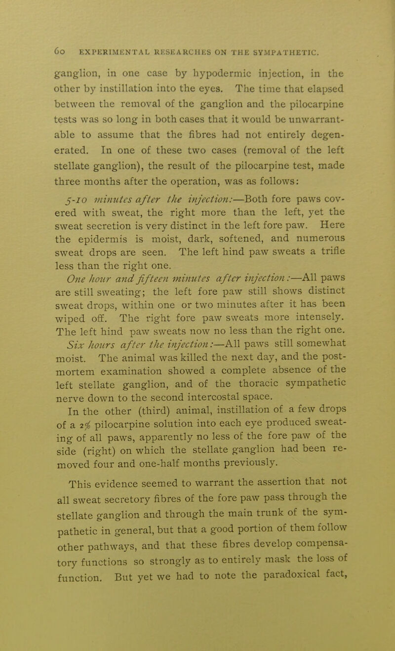 ganglion, in one case by hypodermic injection, in the other by instillation into the eyes. The time that elapsed between the removal of the ganglion and the pilocarpine tests was so long in both cases that it would be unwarrant- able to assume that the fibres had not entirely degen- erated. In one of these two cases (removal of the left stellate ganglion), the result of the pilocarpine test, made three months after the operation, was as follows: 5-/0 minutes after the injection:—Both fore paws cov- ered with sweat, the right more than the left, yet the sweat secretion is very distinct in the left fore paw. Here the epidermis is moist, dark, softened, and numerous sweat drops are seen. The left hind paw sweats a trifle less than the right one. One honr and fifteen minutes after injection:—All paws are still sweating; the left fore paw still shows distinct sweat drops, within one or two minutes after it has been wiped off. The right fore paw sweats more intensely. The left hind paw sweats now no less than the right one. Six hours after the injection:—All paws still somewhat moist. The animal was killed the next day, and the post- mortem examination showed a complete absence of the left stellate ganglion, and of the thoracic sympathetic nerve down to the second intercostal space. In the other (third) animal, instillation of a few drops of a 2^ pilocarpine solution into each eye produced sweat- ing of all paws, apparently no less of the fore paw of the side (right) on which the stellate ganglion had been re- moved four and one-half months previously. This evidence seemed to warrant the assertion that not all sweat secretory fibres of the fore paw pass through the stellate ganglion and through the main trunk of the sym- pathetic in general, but that a good portion of them follow other pathways, and that these fibres develop compensa- tory functions so strongly as to entirely mask the loss of function. But yet we had to note the paradoxical fact,