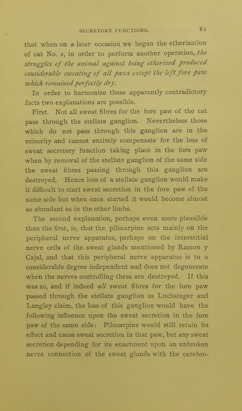 that when on a later occasion we began the etherization of cat No. 2, in order to perform another operation, the struggles of the animal against being etherized produced considerable sweating of all paivs except the left fore paw which remained perfectly dry. In order to harmonize these apparently contradictory- facts two explanations are possible. First. Not all sweat fibres for the fore paw of the cat pass through the stellate ganglion. Nevertheless those which do not pass through this ganglion are in the minority and cannot entirely compensate for the loss of sweat secretory function taking place in the fore paw when by removal of the stellate ganglion of the same side the sweat fibres passing through this ganglion are destroyed. Hence loss of a stellate ganglion would make it difficult to start sweat secretion in the fore paw of the same side but when once started it would become almost as abundant as in the other limbs. The second explanation, perhaps even more plausible than the first, is, that the pilocarpine acts mainly on the peripheral nerve apparatus, perhaps on the interstitial nerve cells of the sweat glands mentioned by Ramon y Cajal, and that this peripheral nerve apparatus is to a considerable degree independent and does not degenerate when the nerves controlling them are destroyed. If this was so, and if indeed all sweat fibres for the fore paw passed through the stellate ganglion as Luchsinger and Langley claim, the loss of this ganglion would have the following influence upon the sweat secretion in the fore paw of the same side: Pilocarpine would still retain its effect and cause sweat secretion in that paw, but any sweat secretion depending for its enactment upon an unbroken nerve connection of the sweat glands with the cerebro-