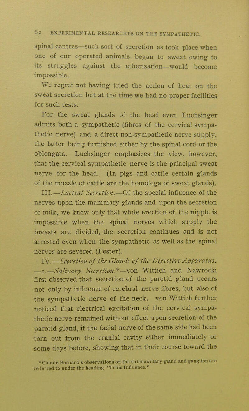 spinal centres—such sort of secretion as took place when one of our operated animals began to sweat owing to its struggles against the etherization—would become impossible. We regret not having tried the action of heat on the sweat secretion but at the time we had no proper facilities for such tests. For the sweat glands of the head even Luchsinger admits both a sympathetic (fibres of the cervical sympa- thetic nerve) and a direct non-sympathetic nerve supply, the latter being furnished either by the spinal cord or the oblongata. Luchsinger emphasizes the view, however, that the cervical sympathetic nerve is the principal sweat nerve for the head. (In pigs and cattle certain glands of the muzzle of cattle are the homologa of sweat glands). III, —Lacteal Secretion.—Of the special influence of the nerves upon the mammary glands and upon the secretion of milk, we know only that while erection of the nipple is impossible when the spinal nerves which supply the breasts are divided, the secretion continues and is not arrested even when the sympathetic as well as the spinal nerves are severed (Foster). IV. —Secretion of the Glaiids of the Digestive Apparatus. —I.—Salivary Secretion.^—von Wittich and Nawrocki first observed that secretion of the parotid gland occurs not only by influence of cerebral nerve fibres, but also of the sympathetic nerve of the neck, von Wittich further noticed that electrical excitation of the cervical sympa- thetic nerve remained without effect upon secretion of the parotid gland, if the facial nerve of the same side had been torn out from the cranial cavity either immediately or some days before, showing that in their course toward the * Claude Bernard's observations on the submaxillary gland and ganglion are re ferred to under the heading Tonic Influence.