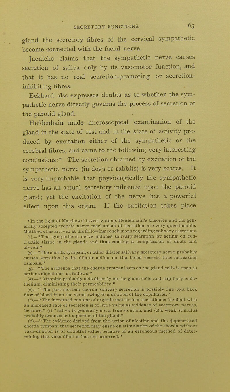 gland the secretory fibres of the cervical sympathetic become connected with the facial nerve. Jaenicke claims that the sympathetic nerve causes secretion of saliva only by its vasomotor function, and that it has no real secretion-promoting or secretion- inhibiting fibres. Eckhard also expresses doubts as to whether the sym- pathetic nerve directly governs the process of secretion of the parotid gland. Heidenhain made microscopical examination of the gland in the state of rest and in the state of activity pro- duced by excitation either of the sympathetic or the cerebral fibres, and came to the following very interesting conclusions :* The secretion obtained by excitation of the sympathetic nerve (in dogs or rabbits) is very scarce. It is very improbable that physiologically the sympathetic nerve has an actual secretory influence upon the parotid gland; yet the excitation of the nerve has a powerful effect upon this organ. If the excitation takes place *In the light of Matthews' investigations Heidenhain's theories and the gen- erally accepted trophic nerve mechanism of secretion are very questionable. Matthews has arrived at the following conclusions regarding salivary secretion: (i)._The sympathetic nerve induces salivary secretion by acting on con- tractile tissue in the glands and thus causing a compression of ducts and alveoli. (3)._The chorda tympani, or other dilator salivary secretory nerve probably causes secretion by its dilator action on the blood vessels, thus increasing osmosis. (3).—The evidence that the chorda tympani acts on the gland cells is open to serious objections, as follows: (a).— Atropine probably acts directly on the gland cells and capillary endo- thelium, diminishing their permeability. (d).— The post-mortem chorda salivary secretion is possibly due to a back flow of blood from the veins owing to a dilation of the capillaries. (c).—The increased content of organic matter in a secretion coincident with an increased rate of secretion is of little value as evidence of secretory nerves, because, (1)  saliva is generally not a true solution, and (2) a weak stimulus probably arouses but a portion of the gland. (aO.—The evidence derived from the action of nicotine and the 4egenerated chorda tympani that secretion may ensue on stimulation of the chorda without vaso-dilation is of doubtful value, because of an erroneous method of deter- mining that vaso-dilation has not occurred.