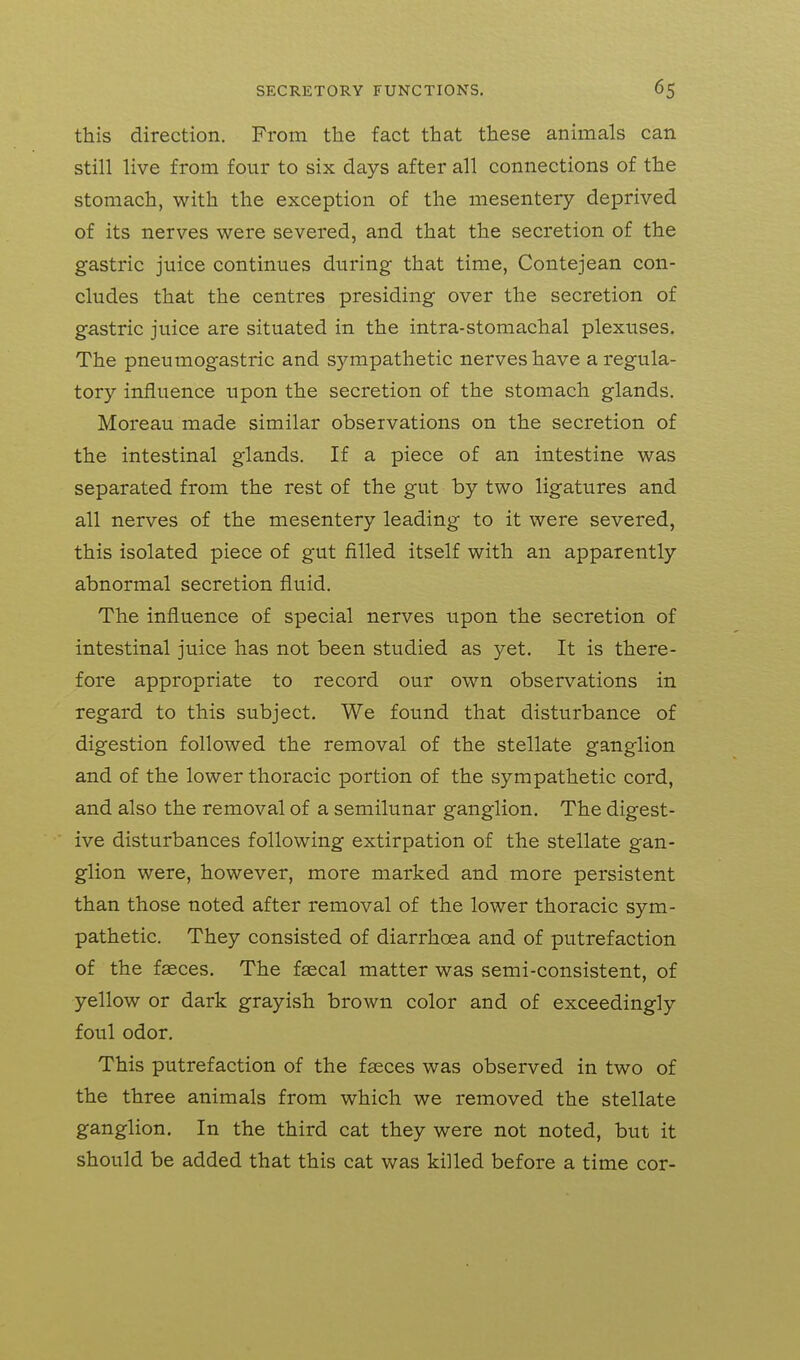 this direction. From the fact that these animals can still live from four to six days after all connections of the stomach, with the exception of the mesentery deprived of its nerves were severed, and that the secretion of the gastric juice continues during that time, Contejean con- cludes that the centres presiding over the secretion of gastric juice are situated in the intra-stomachal plexuses. The pneumogastric and sympathetic nerves have a regula- tory influence upon the secretion of the stomach glands. Moreau made similar observations on the secretion of the intestinal glands. If a piece of an intestine was separated from the rest of the gut by two ligatures and all nerves of the mesentery leading to it were severed, this isolated piece of gut filled itself with an apparently abnormal secretion fluid. The influence of special nerves upon the secretion of intestinal juice has not been studied as yet. It is there- fore appropriate to record our own observations in regard to this subject. We found that disturbance of digestion followed the removal of the stellate ganglion and of the lower thoracic portion of the sympathetic cord, and also the removal of a semilunar ganglion. The digest- ive disturbances following extirpation of the stellate gan- glion were, however, more marked and more persistent than those noted after removal of the lower thoracic sym- pathetic. They consisted of diarrhoea and of putrefaction of the faeces. The faecal matter was semi-consistent, of yellow or dark grayish brown color and of exceedingly foul odor. This putrefaction of the faeces was observed in two of the three animals from which we removed the stellate ganglion. In the third cat they were not noted, but it should be added that this cat was killed before a time cor-