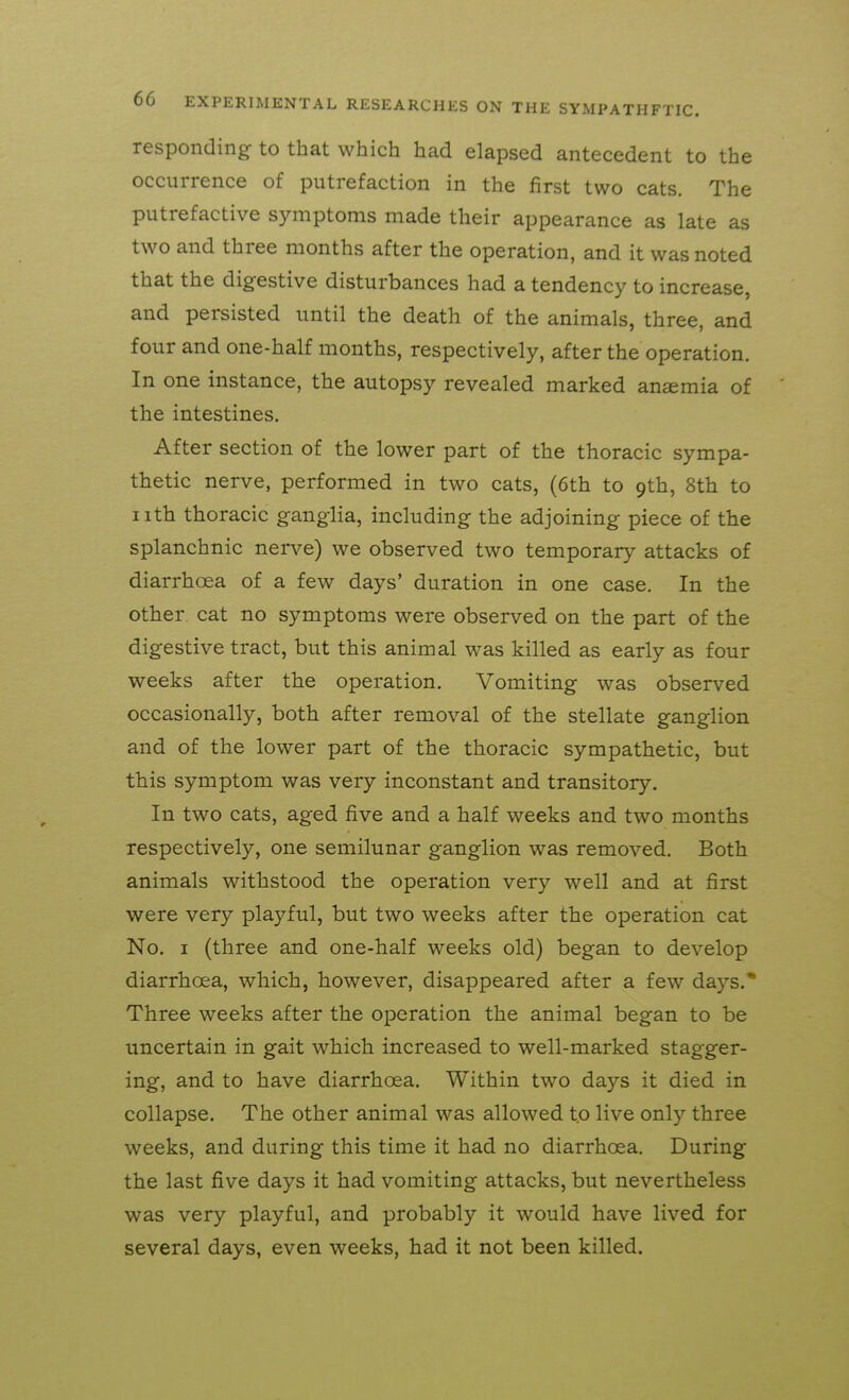 responding to that which had elapsed antecedent to the occurrence of putrefaction in the first two cats. The putrefactive symptoms made their appearance as late as two and three months after the operation, and it was noted that the digestive disturbances had a tendency to increase, and persisted until the death of the animals, three, and four and one-half months, respectively, after the operation. In one instance, the autopsy revealed marked ansemia of the intestines. After section of the lower part of the thoracic sympa- thetic nerve, performed in two cats, (6th to 9th, 8th to nth thoracic ganglia, including the adjoining piece of the splanchnic nerve) we observed two temporary attacks of diarrhoea of a few days' duration in one case. In the other cat no symptoms were observed on the part of the digestive tract, but this animal was killed as early as four weeks after the operation. Vomiting was observed occasionally, both after removal of the stellate ganglion and of the lower part of the thoracic sympathetic, but this symptom was very inconstant and transitory. In two cats, aged five and a half weeks and two months respectively, one semilunar ganglion was removed. Both animals withstood the operation very well and at first were very playful, but two weeks after the operation cat No. I (three and one-half weeks old) began to develop diarrhoea, which, however, disappeared after a few days.* Three weeks after the operation the animal began to be uncertain in gait which increased to well-marked stagger- ing, and to have diarrhoea. Within two days it died in collapse. The other animal was allowed to live only three weeks, and during this time it had no diarrhoea. During the last five days it had vomiting attacks, but nevertheless was very playful, and probably it would have lived for several days, even weeks, had it not been killed.
