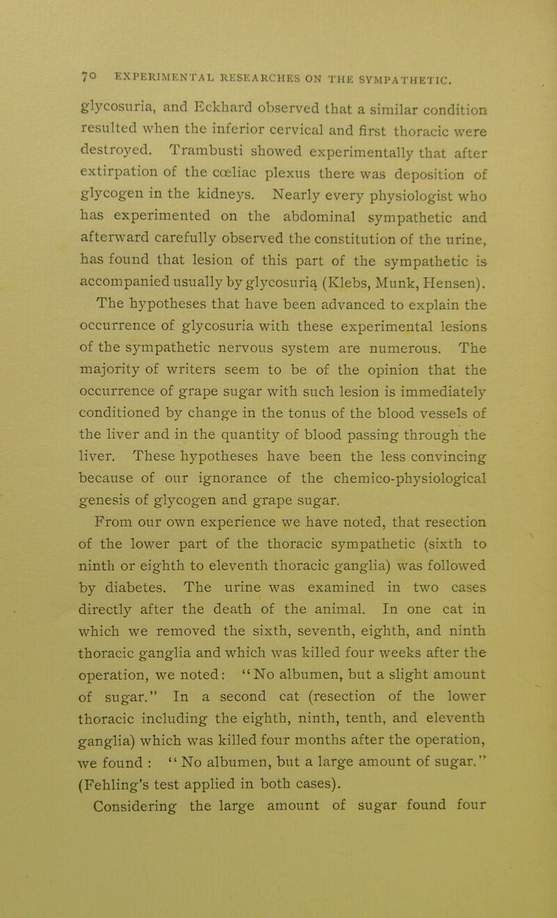 glycosuria, and Eckhard observed that a similar condition resulted when the inferior cervical and first thoracic were destroyed. Trambusti showed experimentally that after extirpation of the coeliac plexus there was deposition of glycogen in the kidneys. Nearly every physiologist who has experimented on the abdominal sympathetic and afterward carefully observed the constitution of the urine, has found that lesion of this part of the sympathetic is accompanied usually by glycosuria (Klebs, Munk, Hensen). The hypotheses that have been advanced to explain the occurrence of glycosuria witb these experimental lesions of the sympathetic nervous system are numerous. The majority of writers seem to be of the opinion that the occurrence of grape sugar with such lesion is immediately conditioned by change in the tonus of the blood vessels of the liver and in the quantity of blood passing through the liver. These hypotheses bave been the less convincing because of our ignorance of tbe chemico-physiological genesis of glycogen and grape sugar. From our own experience we have noted, that resection of the lower part of the thoracic sympathetic (sixth to ninth or eighth to eleventh thoracic ganglia) was followed by diabetes. The urine was examined in two cases directly after the deatb of the animal. In one cat in which we removed tbe sixth, seventh, eighth, and ninth thoracic ganglia and which was killed four weeks after the operation, we noted: No albumen, but a slight amount of sugar. In a second cat (resection of the lower thoracic including the eighth, ninth, tenth, and eleventh ganglia) which was killed four months after the operation, we found :  No albumen, but a large amount of sugar. (Fehling's test applied in both cases). Considering the large amount of sugar found four