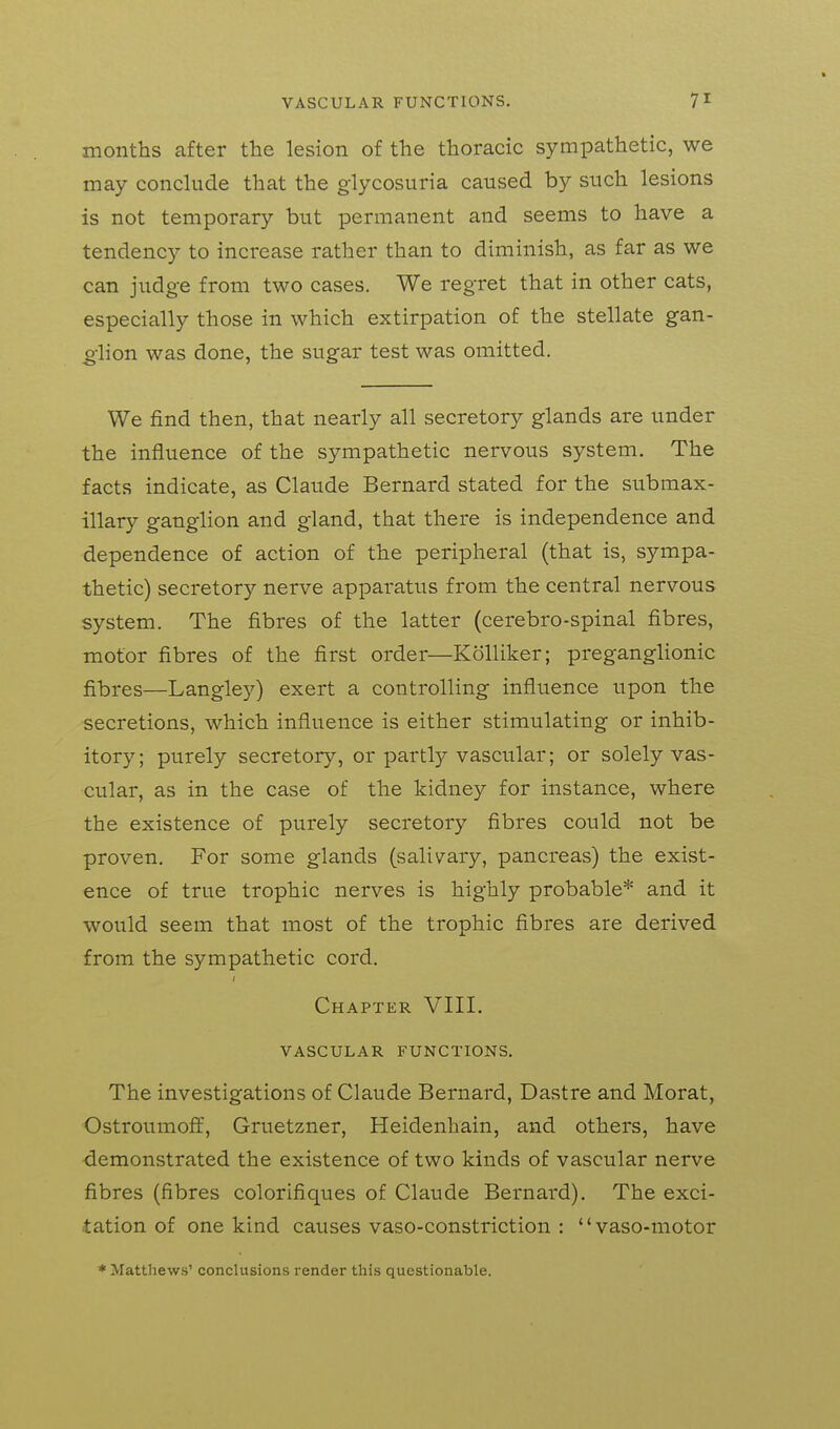 months after the lesion of the thoracic sympathetic, we may conclude that the glycosuria caused by such lesions is not temporary but permanent and seems to have a tendency to increase rather than to diminish, as far as we can judge from two cases. We regret that in other cats, especially those in which extirpation of the stellate gan- olion was done, the sugar test was omitted. We find then, that nearly all secretory glands are under the influence of the sympathetic nervous system. The facts indicate, as Claude Bernard stated for the submax- illar}'- ganglion and gland, that there is independence and dependence of action of the peripheral (that is, sympa- thetic) secretory nerve apparatus from the central nervous system. The fibres of the latter (cerebro-spinal fibres, motor fibres of the first order—KoUiker; preganglionic fibres—Langley) exert a controlling influence upon the secretions, which influence is either stimulating or inhib- itory; purely secretory, or partly vascular; or solely vas- cular, as in the case of the kidney for instance, where the existence of purely secretory fibres could not be proven. For some glands (salivary, pancreas) the exist- ence of true trophic nerves is highly probable* and it would seem that most of the trophic fibres are derived from the sympathetic cord. I Chapter VIII. VASCULAR FUNCTIONS. The investigations of Claude Bernard, Dastre and Morat, Ostroumoff, Gruetzner, Heidenhain, and others, have demonstrated the existence of two kinds of vascular nerve fibres (fibres colorifiques of Claude Bernard). The exci- tation of one kind causes vaso-constriction : vaso-motor * Matthews' conclusions render this questionable.