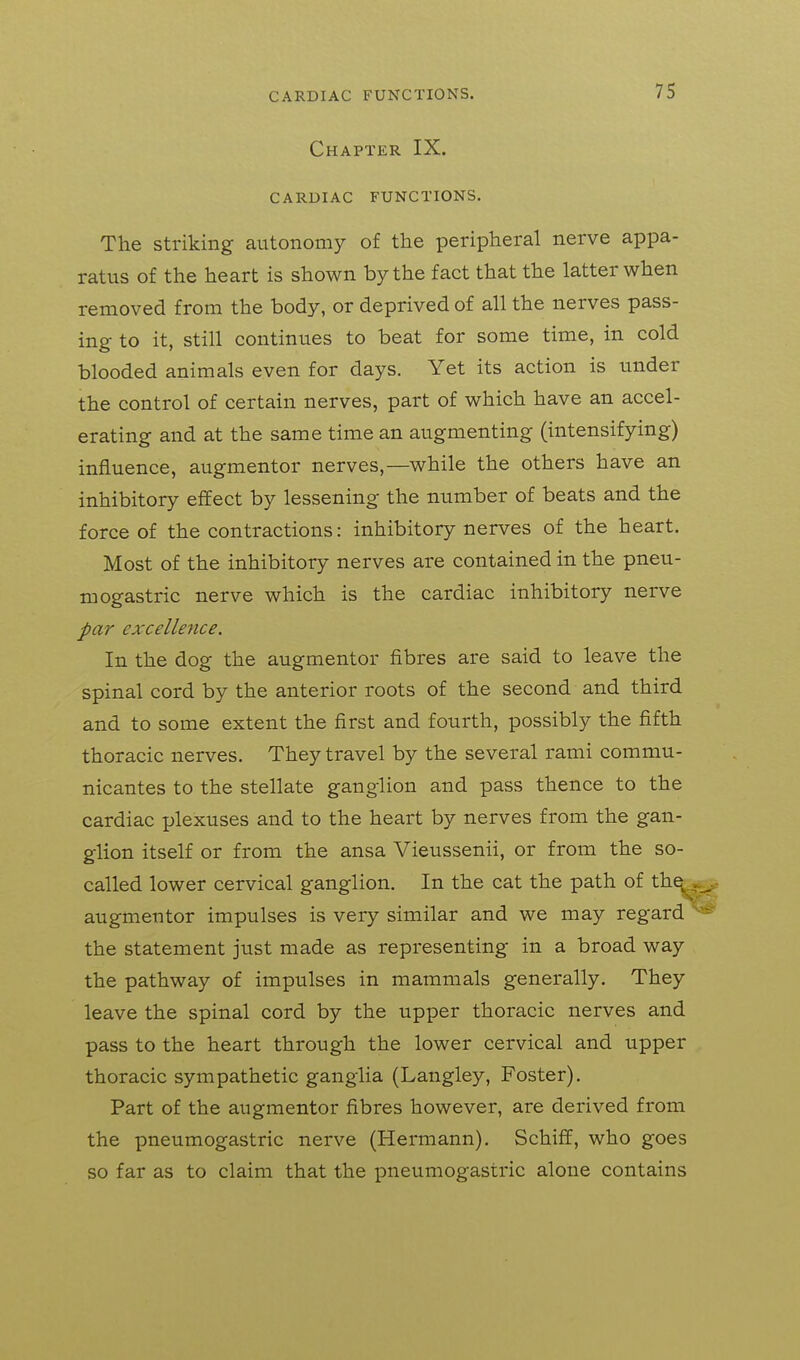 CARDIAC FUNCTIONS. Chapter IX. CARDIAC FUNCTIONS. The striking autonomy of the peripheral nerve appa- ratus of the heart is shown by the fact that the latter when removed from the body, or deprived of all the nerves pass- ing to it, still continues to beat for some time, in cold blooded animals even for days. Yet its action is under the control of certain nerves, part of which have an accel- erating and at the same time an augmenting (intensifying) influence, augmentor nerves,—while the others have an inhibitory effect by lessening the number of beats and the force of the contractions: inhibitory nerves of the heart. Most of the inhibitory nerves are contained in the pneu- mogastric nerve which is the cardiac inhibitory nerve par excellence. In the dog the augmentor fibres are said to leave the spinal cord by the anterior roots of the second and third and to some extent the first and fourth, possibly the fifth thoracic nerves. They travel by the several rami commu- nicantes to the stellate ganglion and pass thence to the cardiac plexuses and to the heart by nerves from the gan- glion itself or from the ansa Vieussenii, or from the so- called lower cervical ganglion. In the cat the path of th^_^ augmentor impulses is very similar and we may regard ^- the statement just made as representing in a broad way the pathway of impulses in mammals generally. They leave the spinal cord by the upper thoracic nerves and pass to the heart through the lower cervical and upper thoracic sympathetic ganglia (Langley, Foster). Part of the augmentor fibres however, are derived from the pneumogastric nerve (Hermann). Schiff, who goes so far as to claim that the pneumogastric alone contains