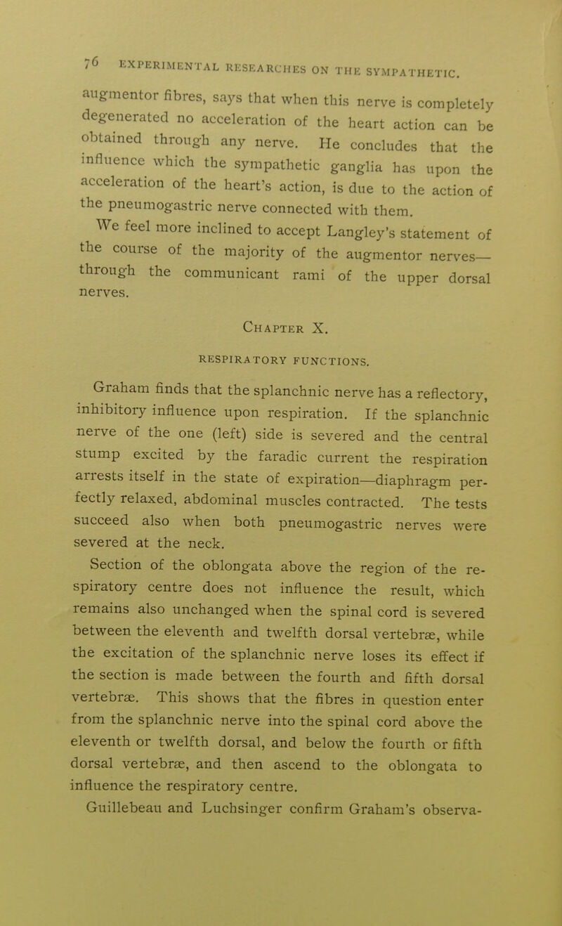 aiigfmentor fibres, says that when this nerve is completely degenerated no acceleration of the heart action can be obtained through any nerve. He concludes that the influence which the sympathetic ganglia has upon the acceleration of the heart's action, is due to the action of the pneumogastric nerve connected with them. We feel more inclined to accept Langley's statement of the course of the majority of the augmentor nerves- through the communicant rami of the upper dorsal nerves. Chapter X. RESPIRATORY FUNCTIONS, Graham finds that the splanchnic nerve has a reflectory, inhibitory influence upon respiration. If the splanchnic nerve of the one (left) side is severed and the central stump excited by the faradic current the respiration arrests itself in the state of expiration—diaphragm per- fectly relaxed, abdominal muscles contracted. The tests succeed also when both pneumogastric nerves were severed at the neck. Section of the oblongata above the region of the re- spiratory centre does not influence the result, which remains also unchanged when the spinal cord is severed between the eleventh and twelfth dorsal vertebrse, while the excitation of the splanchnic nerve loses its effect if the section is made between the fourth and fifth dorsal vertebrae. This shows that the fibres in question enter from the splanchnic nerve into the spinal cord above the eleventh or twelfth dorsal, and below the fourth or fifth dorsal vertebrae, and then ascend to the oblongata to influence the respiratory centre. Guillebeau and Luchsinger confirm Graham's observa-