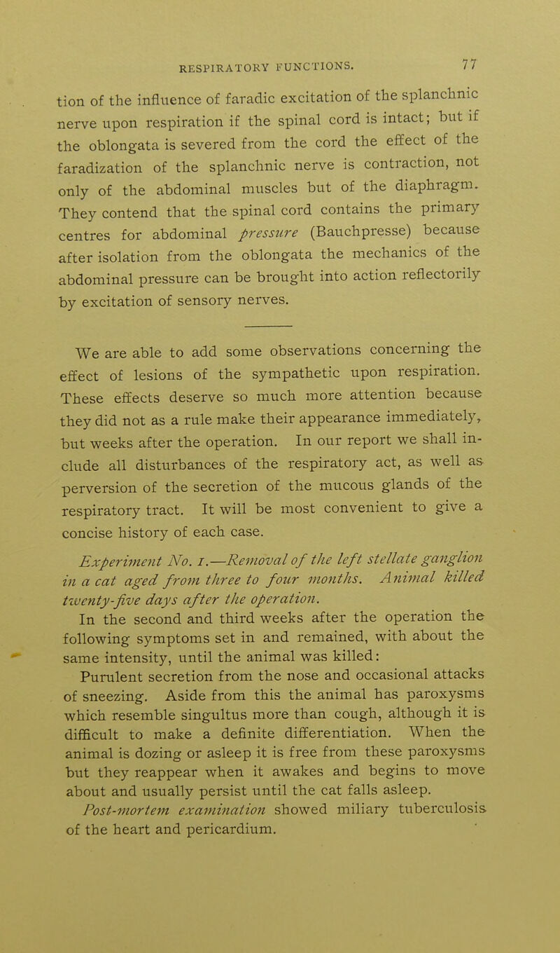 tion of the influence of faradic excitation of the splanchnic nerve upon respiration if the spinal cord is intact; but if the oblongata is severed from the cord the effect of the faradization of the splanchnic nerve is contraction, not only of the abdominal muscles but of the diaphragm. They contend that the spinal cord contains the primary centres for abdominal pressure (Bauchpresse) because after isolation from the oblongata the mechanics of the abdominal pressure can be brought into action reflectorily by excitation of sensory nerves. We are able to add some observations concerning the effect of lesions of the sympathetic upon respiration. These effects deserve so much more attention because they did not as a rule make their appearance immediately, but weeks after the operation. In our report we shall in- clude all disturbances of the respiratory act, as well as perversion of the secretion of the mucous glands of the respiratory tract. It will be most convenient to give a concise history of each case. Experiment No. i.—Removal of the left stellate ganglion in a cat aged from three to four months. Animal killed tiventy-five days after the operation. In the second and third weeks after the operation the following symptoms set in and remained, with about the same intensity, until the animal was killed: Purulent secretion from the nose and occasional attacks of sneezing. Aside from this the animal has paroxysms which resemble singultus more than cough, although it is difficult to make a definite differentiation. When the animal is dozing or asleep it is free from these paroxysms but they reappear when it awakes and begins to move about and usually persist until the cat falls asleep. Post-mortem examination showed miliary tuberculosis of the heart and pericardium.