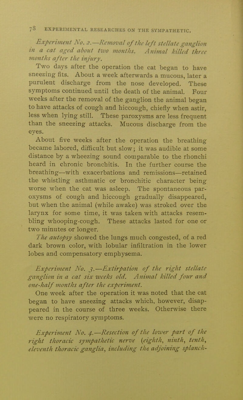 Experiment No. 2.—Removal of the left stellate ganglion in a cat aged about tivo months. Animal killed three viontJis after the injury. Two days after the operation the cat began to have sneezing fits. About a week afterwards a mucous, later a purulent discharge from the nose developed. These symptoms continued until the death of the animal. Four weeks after the removal of the ganglion the animal began to have attacks of cough and hiccough, chiefly when astir, less when lying still. These paroxysms are less frequent than the sneezing attacks. Mucous discharge from the eves. About five weeks after the operation the breathing became labored, difficult but slow; it was audible at some distance by a wheezing sound comparable to the rhonchi heard in chronic bronchitis. In the further course the breathing—with exacerbations and remissions—retained the whistling asthmatic or bronchitic character being worse when the cat was asleep. The spontaneous par- oxysms of cough and hiccough gradually disappeared, but when the animal (while awake) was stroked over the larynx for some time, it was taken with attacks resem- bling whooping-cough. These attacks lasted for one or two minutes or longer. The autopsy showed the lungs much congested, of a red dark brown color, with lobular infiltration in the lower lobes and compensatory emphysema. Experimetit No. j.—Extirpation of the right stellate ganglion in a cat six weeks old. Anitnal killed four and one-half viontJis after the experiment. One week after the operation it was noted that the cat began to have sneezing attacks which, however, disap- peared in the course of three weeks. Otherwise there were no respiratory symptoms. Experiment No. 4.—Resection of the lower part of the right thoracic sympathetic nerve [eighth, ninth, tenth., eleventh thoracic ganglia, including the adjoining splanch-