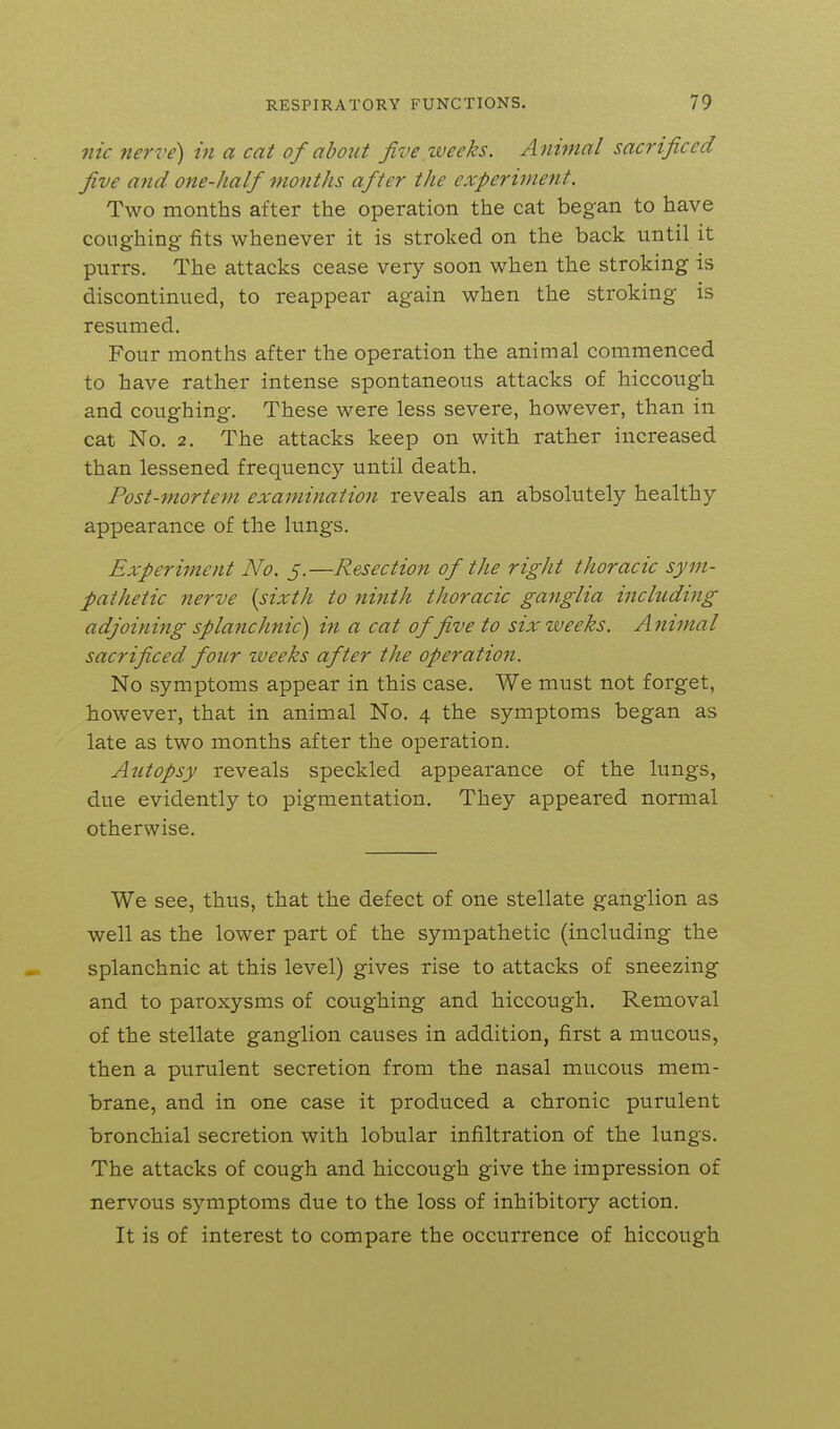 Tlic nerve) in a cat of about five weeks. Animal sacrificed five and one-half months after the experiment. Two months after the operation the cat began to have coughing fits whenever it is stroked on the back until it purrs. The attacks cease very soon when the stroking is discontinued, to reappear again when the stroking is resumed. Four months after the operation the animal commenced to have rather intense spontaneous attacks of hiccough and coiighing. These were less severe, however, than in cat No. 2. The attacks keep on with rather increased than lessened frequency until death. Post-mortem examination reveals an absolutely healthy appearance of the lungs. Experiment No. 5.—Resection of the right thoracic sym- pathetic nerve [sixth to ninth thoracic ganglia including adjoining splanchnic) in a cat of five to six weeks. Animal sacrificed four vueeks after the operation. No symptoms appear in this case. We must not forget, however, that in animal No. 4 the symptoms began as late as two months after the operation. Autopsy reveals speckled appearance of the lungs, due evidently to pigmentation. They appeared normal otherwise. We see, thus, that the defect of one stellate ganglion as well as the lower part of the sympathetic (including the splanchnic at this level) gives rise to attacks of sneezing and to paroxysms of coughing and hiccough. Removal of the stellate ganglion causes in addition, first a mucous, then a purulent secretion from the nasal mucous mem- brane, and in one case it produced a chronic purulent bronchial secretion with lobular infiltration of the lungs. The attacks of cough and hiccough give the impression of nervous symptoms due to the loss of inhibitory action. It is of interest to compare the occurrence of hiccough