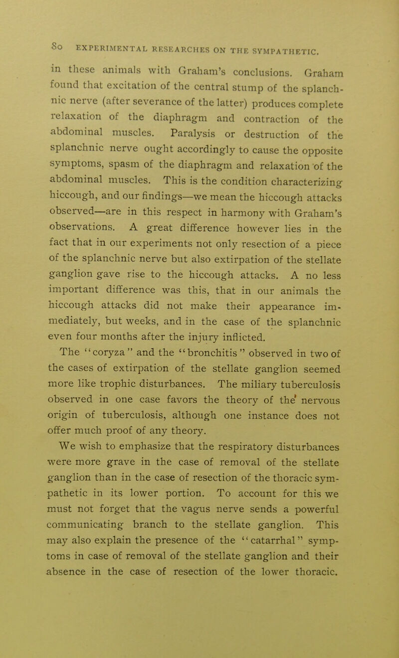 in these animals with Graham's conclusions. Graham found that excitation of the central stump of the splanch- nic nerve (after severance of the latter) produces complete relaxation of the diaphragm and contraction of the abdominal muscles. Paralysis or destruction of the splanchnic nerve ought accordingly to cause the opposite symptoms, spasm of the diaphragm and relaxation of the abdominal muscles. This is the condition characterizing hiccough, and our findings—we mean the hiccough attacks observed—are in this respect in harmony with Graham's observations. A great difference however lies in the fact that in our experiments not only resection of a piece of the splanchnic nerve but also extirpation of the stellate ganglion gave rise to the hiccough attacks. A no less important difference was this, that in our animals the hiccough attacks did not make their appearance im- mediately, but weeks, and in the case of the splanchnic even four months after the injury inflicted. The coryza  and the bronchitis  observed in two of the cases of extirpation of the stellate ganglion seemed more like trophic disturbances. The miliary tuberculosis observed in one case favors the theory of the* nervous origin of tuberculosis, although one instance does not offer much proof of any theory. We wish to emphasize that the respiratory disturbances were more grave in the case of removal of the stellate ganglion than in the case of resection of the thoracic sym- pathetic in its lower portion. To account for this we must not forget that the vagus nerve sends a powerful communicating branch to the stellate ganglion. This may also explain the presence of the '' catarrhal symp- toms in case of removal of the stellate ganglion and their absence in the case of resection of the lower thoracic.