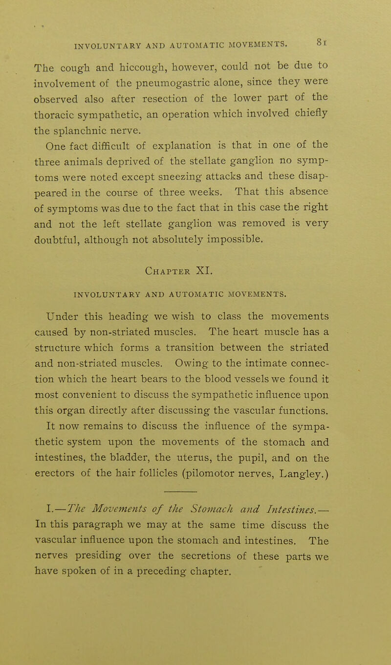 The cough and hiccough, however, could not be due to involvement of the pneumogastric alone, since they were observed also after resection of the lower part of the thoracic sympathetic, an operation which involved chiefly the splanchnic nerve. One fact difficult of explanation is that in one of the three animals deprived of the stellate ganglion no symp- toms were noted except sneezing attacks and these disap- peared in the course of three weeks. That this absence of symptoms was due to the fact that in this case the right and not the left stellate ganglion was removed is very doubtful, although not absolutely impossible. Chapter XI. INVOLUNTARY AND AUTOMATIC MOVEMENTS. Under this heading we wish to class the movements caused by non-striated muscles. The heart muscle has a structure which forms a transition between the striated and non-striated muscles. Owing to the intimate connec- tion which the heart bears to the blood vessels we found it most convenient to discuss the sympathetic influence upon this organ directly after discussing the vascular functions. It now remains to discuss the influence of the sympa- thetic system upon the movements of the stomach and intestines, the bladder, the uterus, the pupil, and on the erectors of the hair follicles (pilomotor nerves, Langley.) I.—The Movements of the Stomach and Intestines,— In this paragraph we may at the same time discuss the vascular influence upon the stomach and intestines. The nerves presiding over the secretions of these parts we have spoken of in a preceding chapter.