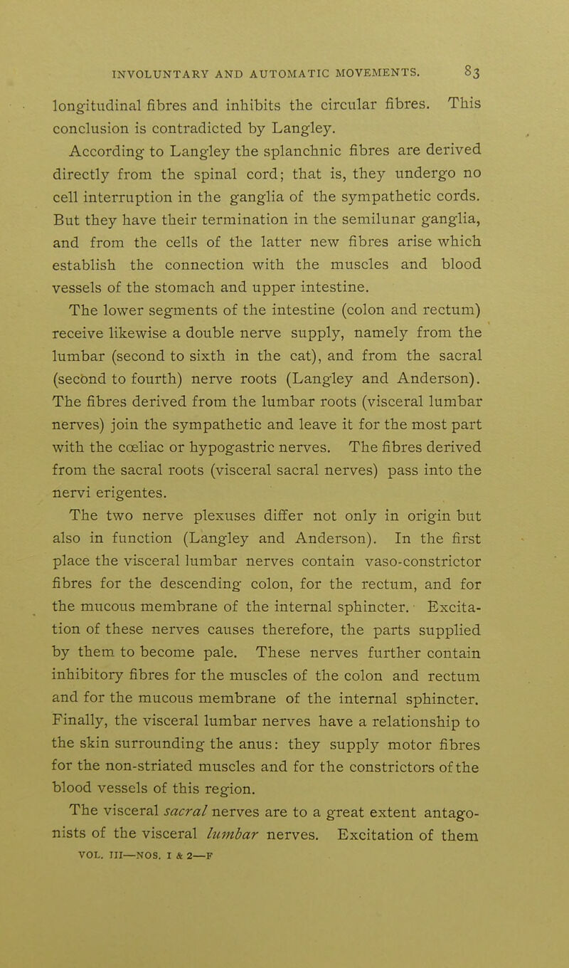 longitudinal fibres and inhibits the circular fibres. This conclusion is contradicted by Langley. According to Langley the splanchnic fibres are derived directly from the spinal cord; that is, they undergo no cell interruption in the ganglia of the sympathetic cords. But they have their termination in the semilunar ganglia, and from the cells of the latter new fibres arise which establish the connection with the muscles and blood vessels of the stomach and upper intestine. The lower segments of the intestine (colon and rectum) receive likewise a double nerve supply, namely from the lumbar (second to sixth in the cat), and from the sacral (second to fourth) nerve roots (Langley and Anderson). The fibres derived from the lumbar roots (visceral lumbar nerves) join the sympathetic and leave it for the most part with the coeliac or hypogastric nerves. The fibres derived from the sacral roots (visceral sacral nerves) pass into the nervi erigentes. The two nerve plexuses differ not only in origin but also in function (Langley and Anderson), In the first place the visceral lumbar nerves contain vaso-constrictor fibres for the descending colon, for the rectum, and for the mucous membrane of the internal sphincter. Excita- tion of these nerves causes therefore, the parts supplied by them to become pale. These nerves further contain inhibitory fibres for the muscles of the colon and rectum and for the mucous membrane of the internal sphincter. Finally, the visceral lumbar nerves have a relationship to the skin surrounding the anus: they supply motor fibres for the non-striated muscles and for the constrictors of the blood vessels of this region. The visceral sacral nerves are to a great extent antago- nists of the visceral lumbar nerves. Excitation of them VOL. Ill—NOS. I & 2—F