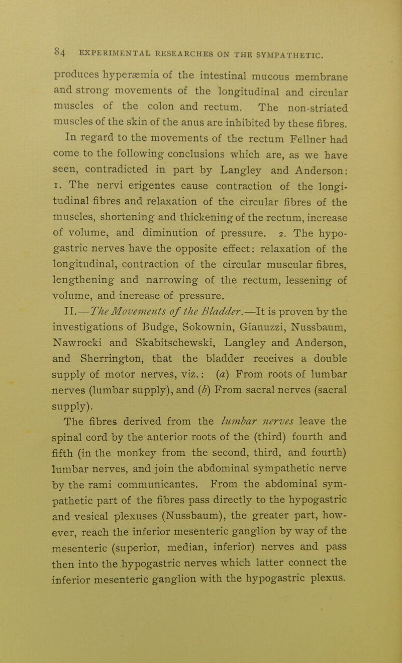 produces hyperaemia of the intestinal mucous membrane and strong movements of the longitudinal and circular muscles of the colon and rectum. The non-striated muscles of the skin of the anus are inhibited by these fibres. In regard to the movements of the rectum Fellner had come to the following conclusions which are, as we have seen, contradicted in part by Langley and Anderson; I. The nervi erigentes cause contraction of the longi- tudinal fibres and relaxation of the circular fibres of the muscles, shortening and thickening of the rectum, increase of volume, and diminution of pressure. 2. The hypo- gastric nerves have the opposite effect: relaxation of the longitudinal, contraction of the circular muscular fibres, lengthening and narrowing of the rectum, lessening of volume, and increase of pressure. II.—The Movements of the Bladder.—It is proven by the investigations of Budge, Sokownin, Gianuzzi, Nussbaum, Nawrocki and Skabitschewski, Langley and Anderson, and Sherrington, that the bladder receives a double supply of motor nerves, viz.: {pi) From roots of lumbar nerves (lumbar supply), and {b) From sacral nerves (sacral supply). The fibres derived from the lumbar nerves leave the spinal cord by the anterior roots of the (third) fourth and fifth (in the monkey from the second, third, and fourth) lumbar nerves, and join the abdominal sympathetic nerve by the rami communicantes. From the abdominal sym- pathetic part of the fibres pass directly to the hypogastric and vesical plexuses (Nussbaum), the greater part, how- ever, reach the inferior mesenteric ganglion by way of the mesenteric (superior, median, inferior) nerves and pass then into the hypogastric nerves which latter connect the inferior mesenteric ganglion with the hypogastric plexus.