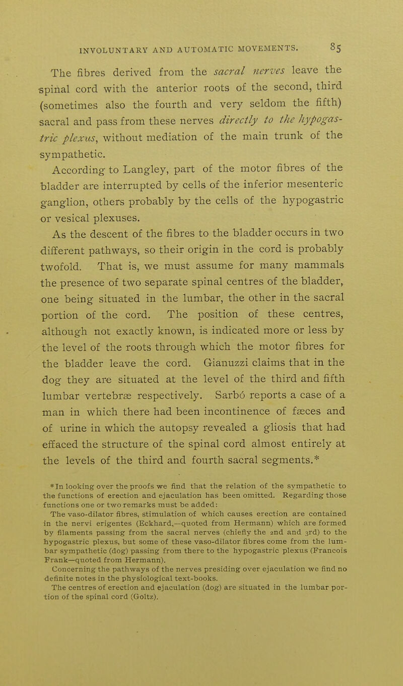 The fibres derived from the sacral nerves leave the spinal cord with the anterior roots of the second, third (sometimes also the fourth and very seldom the fifth) sacral and pass from these nerves directly to the hypogas- tric plexus, without mediation of the main trunk of the sympathetic. According to Langley, part of the motor fibres of the bladder are interrupted by cells of the inferior mesenteric ganglion, others probably by the cells of the hypogastric or vesical plexuses. As the descent of the fibres to the bladder occurs in two different pathways, so their origin in the cord is probably twofold. That is, we must assume for many mammals the presence of two separate spinal centres of the bladder, one being situated in the lumbar, the other in the sacral portion of the cord. The position of these centres, although not exactly known, is indicated more or less by the level of the roots through which the motor fibres for the bladder leave the cord. Gianuzzi claims that in the dog they are situated at the level of the third and fifth lumbar vertebras respectively. Sarbo reports a case of a man in which there had been incontinence of f^ces and of urine in which the autopsy revealed a gliosis that had effaced the structure of the spinal cord almost entirely at the levels of the third and fourth sacral segments.* * In looking over the proofs we find that the relation of the sympathetic to the functions of erection and ejaculation has been omitted. Regarding those functions one or two remarks must be added: The vaso-dilator fibres, stimulation of which causes erection are contained in the nervi erigentes (Eckhard,—quoted from Hermann) which are formed by filaments passing from the sacral nerves (chiefly the 2nd and 3rd) to the hypogastric plexus, but some of these vaso-dilator fibres come from the lum- bar sympathetic (dog) passing from there to the hypogastric plexus (Francois Frank—quoted from Hermann). Concerning the pathways of the nerves presiding over ejaculation we find no definite notes in the physiological text-books. The centres of erection and ejaculation (dog) are situated in the lumbar por- tion of the spinal cord (Goltz).