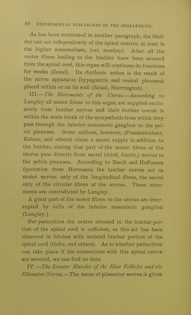 As has been mentioned in another paragraph, the blad- der can act independently of the spinal centres, at least in the higher mammalians, (cat, monkey). After all the motor fibres leading to the bladder have been severed from the spinal cord, this organ still continues its functions for weeks (Zeissl). Its rhythmic action is the result of the nerve apparatus (hypogastric and vesical plexuses) placed within or on its wall (Zeissl, Sherrington). Ill-—The Movemefits of the Uterus.—Kccovdrng to Langley all motor fibres to this organ are supplied exclu- sively from lumbar nerves and their further course is within the main trunk of the sympathetic from which they pass through the inferior mesenteric ganglion to the pel- vic plexuses. Some authors, however, (Frankenhaiiser, Kehrer, and others) claim a sacral supply in addition to the lumbar, stating that part of the motor fibres of the uterus pass directly from sacral (third, fourth,) nerves to the pelvic plexuses. According to Basch and Hoffmann (quotation from Hermann) the lumbar nerves act as motor nerves only of the longitudinal fibres, the sacral only of the circular fibres of the uterus. These state- ments are contradicted by Langley. A great part of the motor fibres to the uterus are inter- rupted by cells of the inferior mesenteric ganglion (Langley.) For parturition the centre situated in the lumbar por- tion of the spinal cord is sufficient, as this act has been observed in bitches with isolated lumbar portion of the spinal cord (Goltz, and others). As to whether parturition can take place if the connections with this spinal centre are severed, we can find no data. IV. — The Erector Muscles of the Hair Follicles and the Pilomotor Nerves.—The name of pilomotor nerves is given