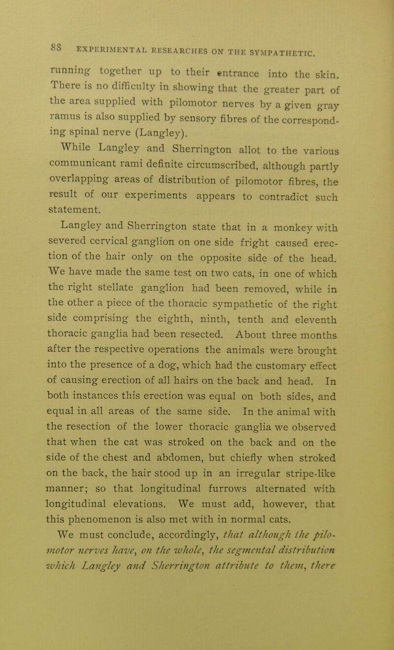 running together up to their entrance into the skin. There is no difficulty in showing that the greater part of the area supplied with pilomotor nerves by a given gray ramus is also supplied by sensory fibres of the correspond- ing spinal nerve (Langley). While Langley and Sherrington allot to the various communicant rami definite circumscribed, although partly overlapping areas of distribution of pilomotor fibres, the result of our experiments appears to contradict such statement. Langley and Sherrington state that in a monkey with severed cervical ganglion on one side fright caused erec- tion of the hair only on the opposite side of the head. We have made the same test on two cats, in one of which the right stellate ganglion had been removed, while in the other a piece of the thoracic sympathetic of the right side comprising the eighth, ninth, tenth and eleventh thoracic ganglia had been resected. About three months after the respective operations the animals were brought into the presence of a dog, which had the customar}- effect of causing erection of all hairs on the back and head. In both instances this erection was equal on both sides, and equal in all areas of the same side. In the animal with the resection of the lower thoracic ganglia we observed that when the cat was stroked on the back and on the side of the chest and abdomen, but chiefly when stroked on the back, the hair stood up in an irregular stripe-like manner; so that longitudinal furrows alternated with longitudinal elevations. We must add, however, that this phenomenon is also met with in normal cats. We must conclude, accordingly, tJiat although the pilo- motor nerves Jiave^ on the wJiole^ the segmental distribution wJiich Lajigley and Sherrington attribute to theni^ there