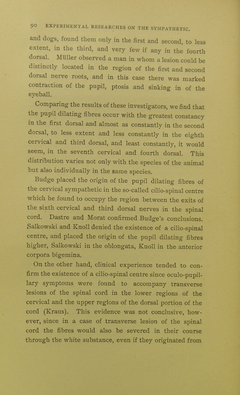 and dogs, found them only in the first and second, to less extent, in the third, and very few if any in the fourth dorsal. Muller observed a man in whom a lesion could be distinctly located in the region of the first and second dorsal nerve roots, and in this case there was marked contraction of the pupil, ptosis and sinking in of the eyeball. Comparing the results of these investigators, we find that the pupil dilating fibres occur with the greatest constancy in the first dorsal and almost as constantly in the second dorsal, to less extent and less constantly in the eighth cervical and third dorsal, and least constantly, it would seem, in the seventh cervical and fourth dorsal. This distribution varies not only with the species of the animal but also individually in the same species. Budge placed the origin of the pupil dilating fibres of the cervical sympathetic in the so-called cilio-spinal centre which he found to occupy the region between the exits of the sixth cervical and third dorsal nerves in the spinal cord. Dastre and Morat confirmed Budge's conclusions. Salkowski and Knoll denied the existence of a cilio-spinal centre, and placed the origin of the pupil dilating fibres higher, Salkowski in the oblongata. Knoll in the anterior corpora bigemina. On the other hand, clinical experience tended to con- firm the existence of a cilio-spinal centre since oculo-pupil- lary symptoms were found to accompany transverse lesions of the spinal cord in the lower regions of the cervical and the upper regions of the dorsal portion of the cord (Kraus). This evidence was not conclusive, how- ever, since in a case of transverse lesion of the spinal cord the fibres would also be severed in their course through the white substance, even if they originated from