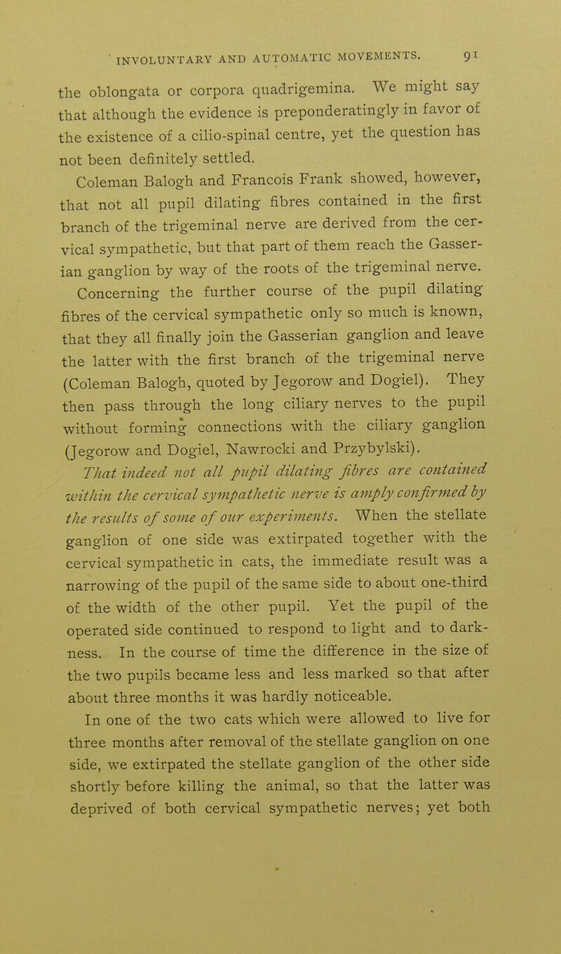 the oblongata or corpora qnadrigemina. We might say that although the evidence is preponderatingly in favor of the existence of a cilio-spinal centre, yet the question has not been definitely settled. Coleman Balogh and Francois Frank showed, however, that not all pupil dilating fibres contained in the first branch of the trigeminal nerve are derived from the cer- vical sympathetic, but that part of them reach the Gasser- ian ganglion by way of the roots of the trigeminal nerve. Concerning the further course of the pupil dilating fibres of the cervical sympathetic only so much is known, that they all finally join the Gasserian ganglion and leave the latter with the first branch of the trigeminal nerve (Coleman Balogh, quoted by Jegorow and Dogiel). They then pass through the long ciliary nerves to the pupil without forming connections with the ciliary ganglion (Jegorow and Dogiel, Nawrocki and Przybylski). TJiat indeed not all pupil dilating fibres are contained within the cervical sympathetic nerve is amply confirmed by the results of some of our experiments. When the stellate ganglion of one side was extirpated together with the cervical sympathetic in cats, the immediate result was a narrowing of the pupil of the same side to about one-third of the width of the other pupil. Yet the pupil of the operated side continued to respond to light and to dark- ness. In the course of time the difference in the size of the two pupils became less and less marked so that after about three months it was hardly noticeable. In one of the two cats which were allowed to live for three months after removal of the stellate ganglion on one side, we extirpated the stellate ganglion of the other side shortly before killing the animal, so that the latter was deprived of both cervical sympathetic nerves; yet both
