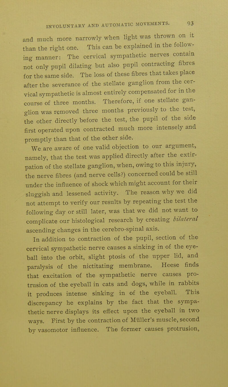 and mucli more narrowly when light was thrown on it than the right one. This can be explained in the follow- ing manner: The cervical sympathetic nerves contain not only pupil dilating but also pupil contracting fibres for the same side. The loss of these fibres that takes place after the severance of the stellate ganglion from the cer- vical sympathetic is almost entirely compensated for in the course of three months. Therefore, if one stellate gan- glion was removed three months previously to the test, the other directly before the test, the pupil of the side first operated upon contracted much more intensely and promptly than that of the other side. We. are aware of one valid objection to our argument, namely, that the test was applied directly after the extir- pation of the stellate ganghon, when, owing to this injury, the nerve fibres (and nerve cells?) concerned could be still under the influence of shock which might account for their sluggish and lessened activity. The reason why we did not attempt to verify our results by repeating the test the following day or still later, was that we did not want to complicate our histological research by creating bilateral ascending changes in the cerebro-spinal axis. In addition to contraction of the pupil, section of the cervical sympathetic nerve causes a sinking in of the eye- ball into the orbit, slight ptosis of the upper lid, and paralysis of the nictitating membrane. Heese finds that excitation of the sympathetic nerve causes pro- trusion of the eyeball in cats and dogs, while in rabbits it produces intense sinking in of the eyeball. This discrepancy he explains by the fact that the sympa- thetic nerve displays its effect upon the eyeball in two ways. First by the contraction of Mliller's muscle, second by vasomotor influence. The former causes protrusion.