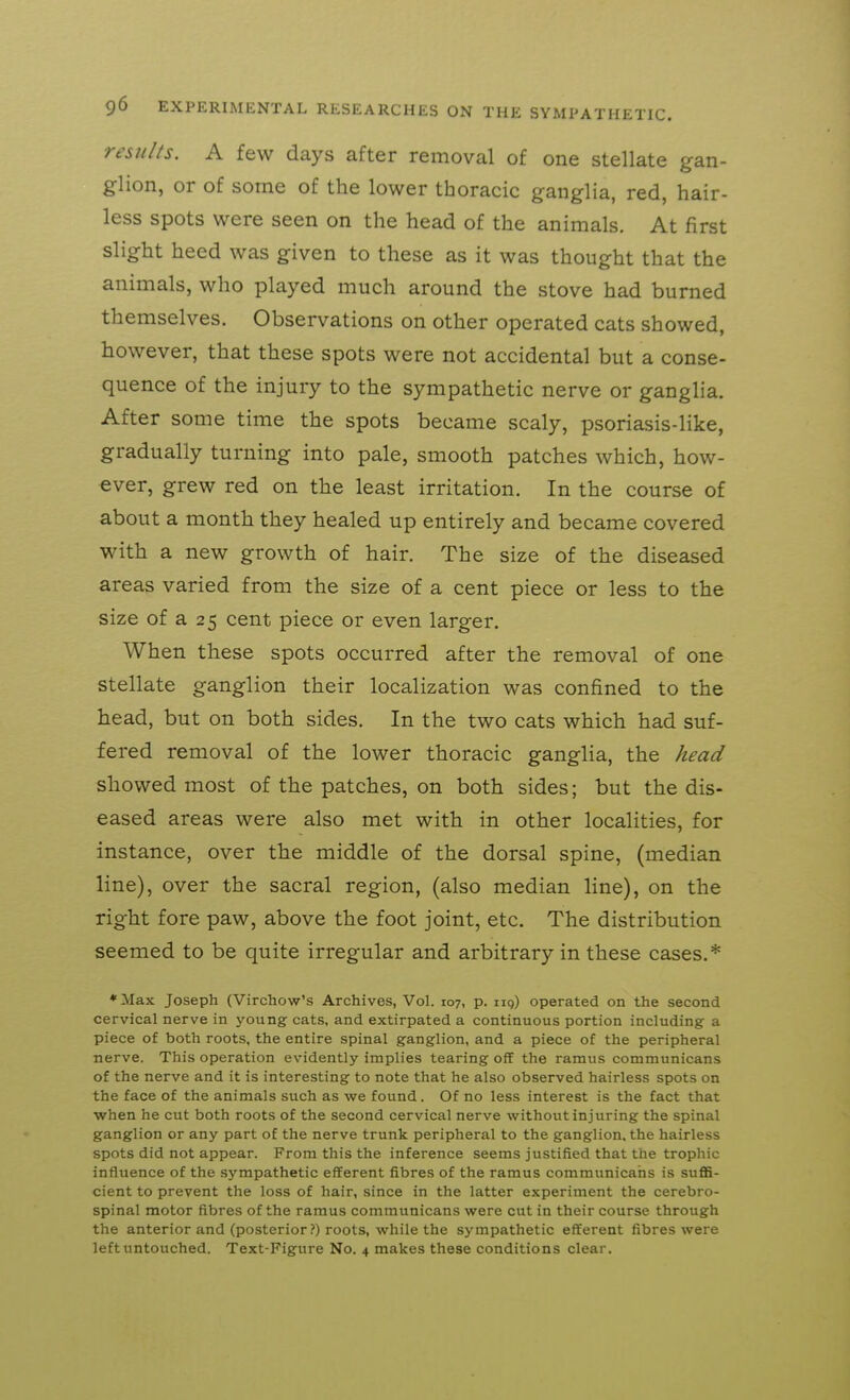 results. A few days after removal of one stellate gan- glion, or of some of the lower thoracic ganglia, red, hair- less spots were seen on the head of the animals. At first slight heed was given to these as it was thought that the animals, who played much around the stove had burned themselves. Observations on other operated cats showed, however, that these spots were not accidental but a conse- quence of the injury to the sympathetic nerve or ganglia. After some time the spots became scaly, psoriasis-like, gradually turning into pale, smooth patches which, how- ever, grew red on the least irritation. In the course of about a month they healed up entirely and became covered with a new growth of hair. The size of the diseased areas varied from the size of a cent piece or less to the size of a 25 cent piece or even larger. When these spots occurred after the removal of one stellate ganglion their localization was confined to the head, but on both sides. In the two cats which had suf- fered removal of the lower thoracic ganglia, the kead showed most of the patches, on both sides; but the dis- eased areas were also met with in other localities, for instance, over the middle of the dorsal spine, (median line), over the sacral region, (also median line), on the right fore paw, above the foot joint, etc. The distribution seemed to be quite irregular and arbitrary in these cases.* *Max Joseph (Virchow's Archives, Vol. 107, p. iiq) operated on the second cervical nerve in young cats, and extirpated a continuous portion including a piece of both roots, the entire spinal ganglion, and a piece of the peripheral nerve. This operation evidently implies tearing off the ramus communicans of the nerve and it is interesting to note that he also observed hairless spots on the face of the animals such as we found. Of no less interest is the fact that when he cut both roots of the second cervical nerve without injuring the spinal ganglion or any part of the nerve trunk peripheral to the ganglion, the hairless spots did not appear. From this the inference seems justified that the trophic influence of the sympathetic efferent fibres of the ramus communicans is suflS- cient to prevent the loss of hair, since in the latter experiment the cerebro- spinal motor fibres of the ramus communicans were cut in their course through the anterior and (posterior ?) roots, while the sympathetic efferent fibres were left untouched. Text-Figure No. 4 makes these conditions clear.