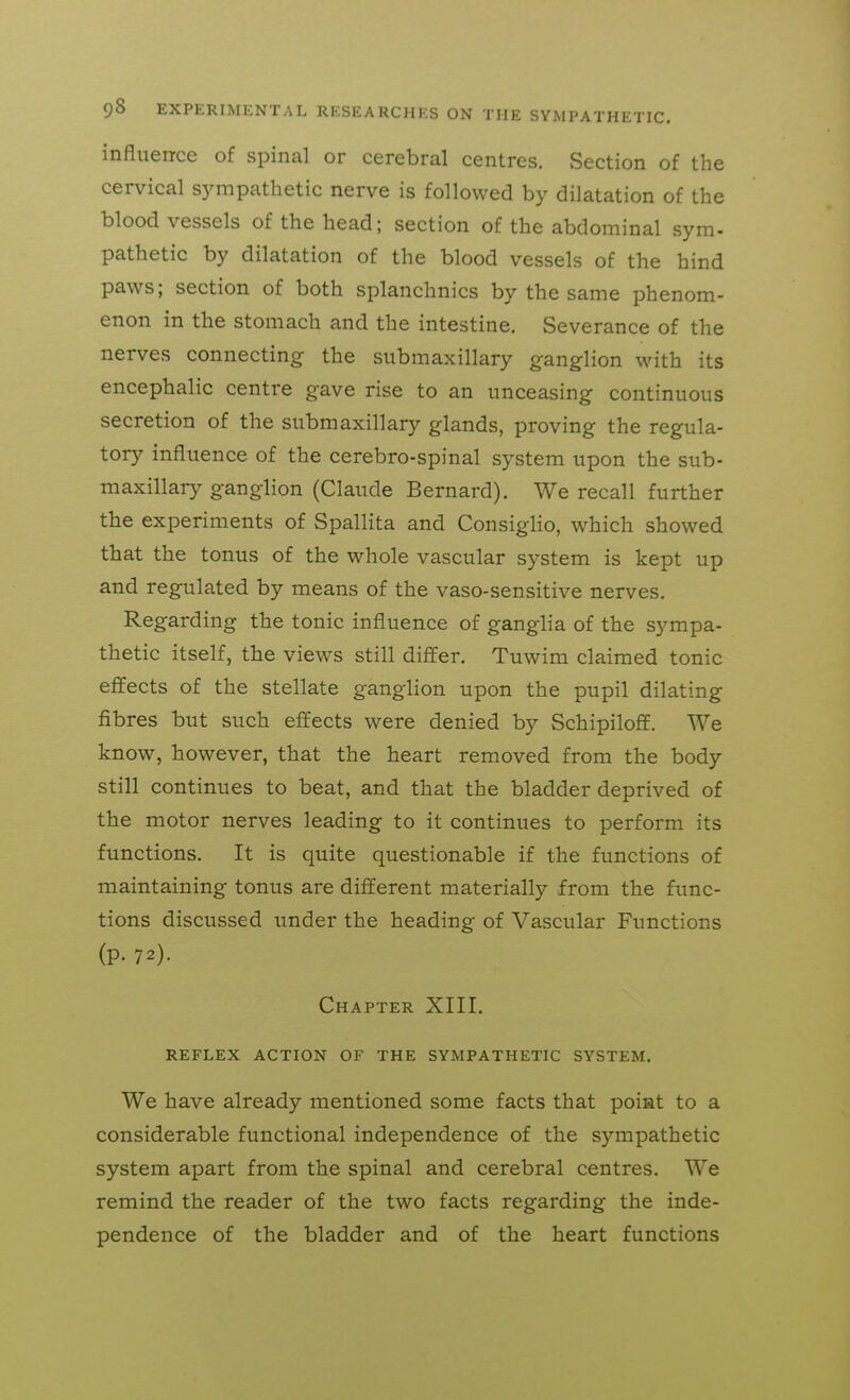 influence of spinal or cerebral centres. vSection of the cervical sympathetic nerve is followed by dilatation of the blood vessels of the head; section of the abdominal sym- pathetic by dilatation of the blood vessels of the hind paws; section of both splanchnics by the same phenom- enon in the stomach and the intestine. Severance of the nerves connecting the submaxillary g-anglion with its encephalic centre gave rise to an unceasing continuous secretion of the submaxillary glands, proving the regula- tory influence of the cerebro-spinal system upon the sub- maxillary ganglion (Claude Bernard). We recall further the experiments of Spallita and ConsigHo, which showed that the tonus of the whole vascular system is kept up and regulated by means of the vaso-sensitive nerves. Regarding the tonic influence of ganglia of the sympa- thetic itself, the views still differ. Tuwim claimed tonic effects of the stellate ganglion upon the pupil dilating fibres but such effects were denied by Schipiloff. We know, however, that the heart removed from the body still continues to beat, and that the bladder deprived of the motor nerves leading to it continues to perform its functions. It is quite questionable if the functions of maintaining tonus are different materially from the func- tions discussed under the heading of Vascular Functions (p. 72). Chapter XIII. REFLEX ACTION OF THE SYMPATHETIC SYSTEM. We have already mentioned some facts that poiat to a considerable functional independence of the sympathetic system apart from the spinal and cerebral centres. We remind the reader of the two facts regarding the inde- pendence of the bladder and of the heart functions