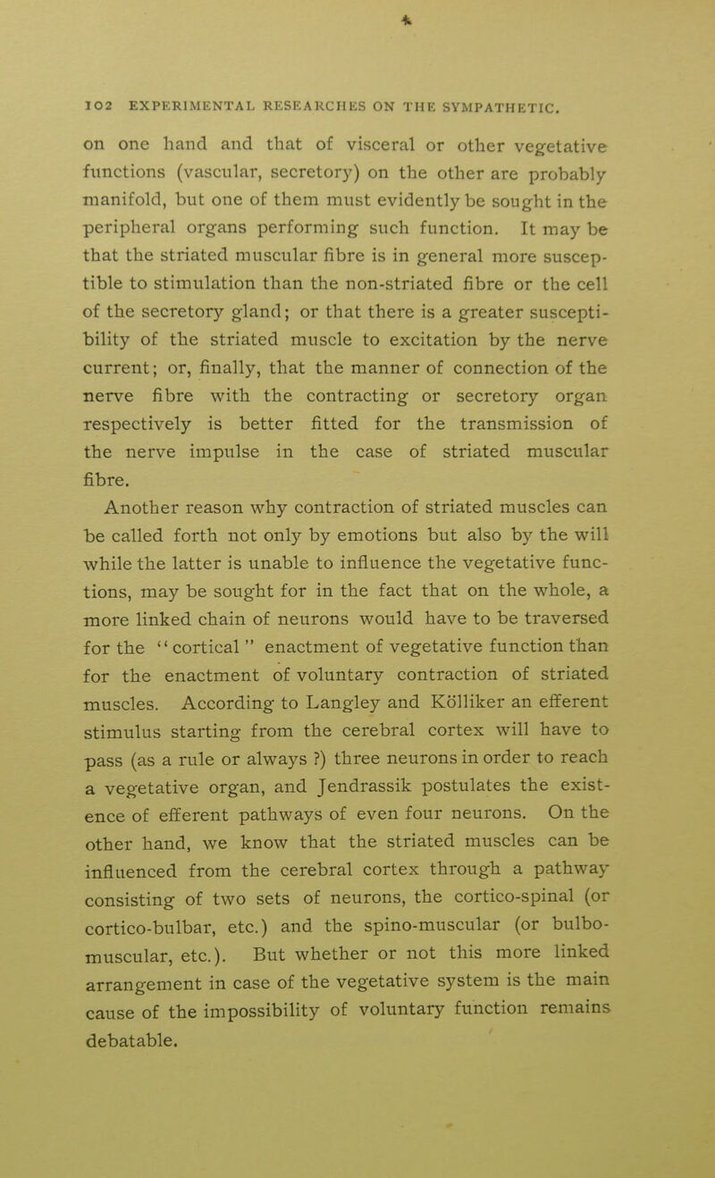 on one hand and that of visceral or other vegetative functions (vascular, secretory) on the other are probably- manifold, but one of them must evidently be sought in the peripheral organs performing such function. It may be that the striated muscular fibre is in general more suscep- tible to stimulation than the non-striated fibre or the cell of the secretory gland; or that there is a greater suscepti- bility of the striated muscle to excitation by the nerve current; or, finally, that the manner of connection of the nerve fibre with the contracting or secretory organ respectively is better fitted for the transmission of the nerve impulse in the case of striated muscular fibre. Another reason why contraction of striated muscles can be called forth not only by emotions but also by the will while the latter is unable to influence the vegetative func- tions, may be sought for in the fact that on the whole, a more linked chain of neurons would have to be traversed for the cortical  enactment of vegetative function than for the enactment of voluntary contraction of striated muscles. According to Langley and Kolliker an efferent stimulus starting from the cerebral cortex will have to pass (as a rule or always ?) three neurons in order to reach a vegetative organ, and Jendrassik postulates the exist- ence of efferent pathways of even four neurons. On the other hand, we know that the striated muscles can be influenced from the cerebral cortex through a pathway consisting of two sets of neurons, the cortico-spinal (or cortico-bulbar, etc.) and the spino-muscular (or bulbo- muscular, etc.). But whether or not this more linked arrangement in case of the vegetative system is the main cause of the impossibility of voluntary function remains debatable.