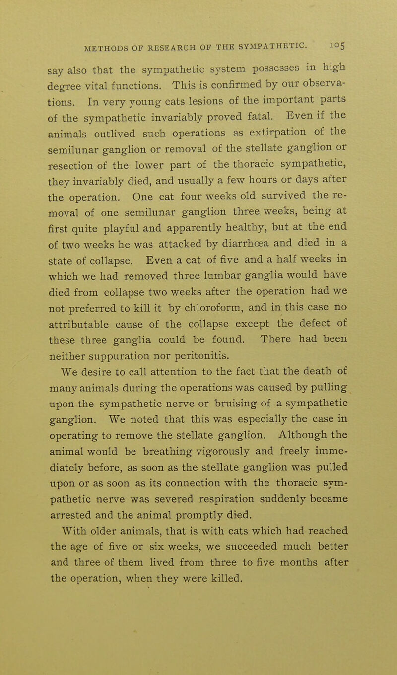 say also that the sympathetic system possesses in high degree vital functions. This is confirmed by our observa- tions. In very young cats lesions of the important parts of the sympathetic invariably proved fatal. Even if the animals outlived such operations as extirpation of the semilunar ganglion or removal of the stellate ganglion or resection of the lower part of the thoracic sympathetic, they invariably died, and usually a few hours or days after the operation. One cat four weeks old survived the re- moval of one semilunar ganglion three weeks, being at first quite playful and apparently healthy, but at the end of two weeks he was attacked by diarrhoea and died in a state of collapse. Even a cat of five and a half weeks in which we had removed three lumbar ganglia would have died from collapse two weeks after the operation had we not preferred to kill it by chloroform, and in this case no attributable cause of the collapse except the defect of these three ganglia could be found. There had been neither suppuration nor peritonitis. We desire to call attention to the fact that the death of many animals during the operations was caused by pulling upon the sympathetic nerve or bruising of a sympathetic ganglion. We noted that this was especially the case in operating to remove the stellate ganglion. Although the animal would be breathing vigorously and freely imme- diately before, as soon as the stellate ganglion was pulled upon or as soon as its connection with the thoracic sym- pathetic nerve was severed respiration suddenly became arrested and the animal promptly died. With older animals, that is with cats which had reached the age of five or six weeks, we succeeded much better and three of them lived from three to five months after the operation, when they were killed.