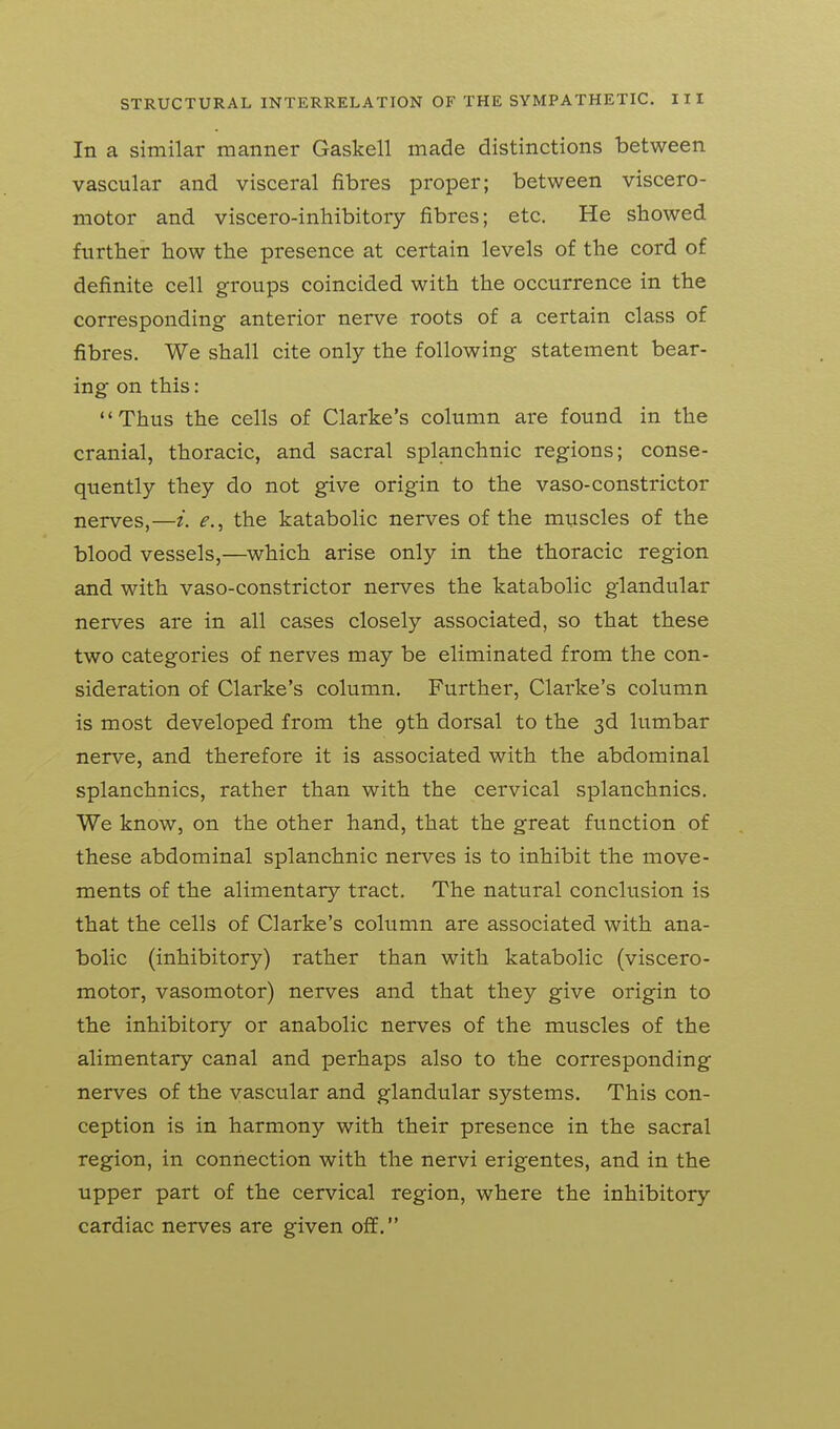 In a similar manner Gaskell made distinctions between vascular and visceral fibres proper; between viscero- motor and viscero-inhibitory fibres; etc. He showed further how the presence at certain levels of the cord of definite cell groups coincided with the occurrence in the corresponding- anterior nerve roots of a certain class of fibres. We shall cite only the following statement bear- ing on this: Thus the cells of Clarke's column are found in the cranial, thoracic, and sacral splanchnic regions; conse- quently they do not give origin to the vaso-constrictor nerves,—i. e., the katabolic nerves of the muscles of the blood vessels,—which arise only in the thoracic region and with vaso-constrictor nerves the katabolic glandular nerves are in all cases closely associated, so that these two categories of nerves may be eliminated from the con- sideration of Clarke's column. Further, Clarke's column is most developed from the 9th dorsal to the 3d lumbar nerve, and therefore it is associated with the abdominal splanchnics, rather than with the cervical splanchnics. We know, on the other hand, that the great function of these abdominal splanchnic nerves is to inhibit the move- ments of the alimentary tract. The natural conclusion is that the cells of Clarke's column are associated with ana- bolic (inhibitory) rather than with katabolic (viscero- motor, vasomotor) nerves and that they give origin to the inhibitory or anabolic nerves of the muscles of the alimentary canal and perhaps also to the corresponding nerves of the vascular and glandular systems. This con- ception is in harmony with their presence in the sacral region, in connection with the nervi erigentes, and in the upper part of the cervical region, where the inhibitory cardiac nerves are given off.